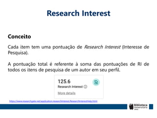 Research Interest
Conceito
Cada item tem uma pontuação de Research Interest (Interesse de
Pesquisa).
A pontuação total é referente à soma das pontuações de RI de
todos os itens de pesquisa de um autor em seu perfil.
https://www.researchgate.net/application.researchInterest.ResearchInterestHelp.html
 