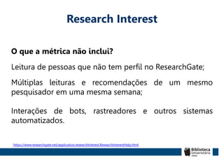 Research Interest
O que a métrica não inclui?
Leitura de pessoas que não tem perfil no ResearchGate;
Múltiplas leituras e recomendações de um mesmo
pesquisador em uma mesma semana;
Interações de bots, rastreadores e outros sistemas
automatizados.
https://www.researchgate.net/application.researchInterest.ResearchInterestHelp.html
 