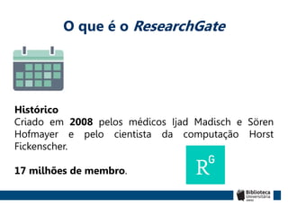 O que é o ResearchGate
Histórico
Criado em 2008 pelos médicos Ijad Madisch e Sören
Hofmayer e pelo cientista da computação Horst
Fickenscher.
17 milhões de membro.
 