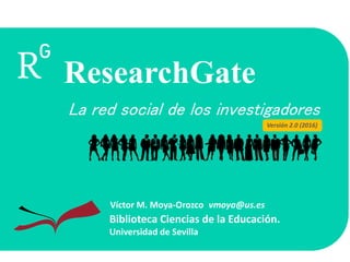 La red social de los investigadores
Biblioteca Ciencias de la Educación.
Universidad de Sevilla
Víctor M. Moya-Orozco vmoya@us.es
ResearchGate
Versión 2.0 (2016)
 