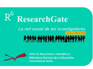 La red social de los investigadores
Biblioteca Ciencias de la Educación.
Universidad de Sevilla
Víctor M. Moya-Orozco vmoya@us.es
ResearchGate
Versión 2.1 (Marzo 2016)
 