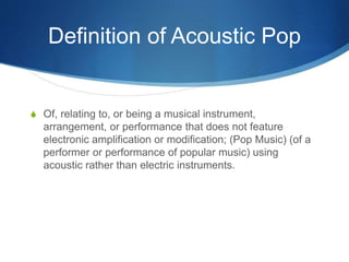 Definition of Acoustic Pop
S Of, relating to, or being a musical instrument,
arrangement, or performance that does not feature
electronic amplification or modification; (Pop Music) (of a
performer or performance of popular music) using
acoustic rather than electric instruments.
 