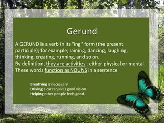 Gerund A GERUND is a verb in its "ing" form (the present participle); for example, raining, dancing, laughing, thinking, creating, running, and so on. By definition, they are activities . either physical or mental. These words function as NOUNS in a sentence  Breathing is necessary.Driving a car requires good vision.Helping other people feels good.