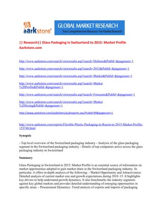 || Research|| Glass Packaging in Switzerland to 2015: Market Profile
Aarkstore.com


http://www.aarkstore.com/search/viewresults.asp?search=Defense&PubId=&pagenum=1

http://www.aarkstore.com/search/viewresults.asp?search=2015&PubId=&pagenum=1

http://www.aarkstore.com/search/viewresults.asp?search=Market&PubId=&pagenum=1

http://www.aarkstore.com/search/viewresults.asp?search=Market
%20Profile&PubId=&pagenum=1

http://www.aarkstore.com/search/viewresults.asp?search=Forecasts&PubId=&pagenum=1

http://www.aarkstore.com/search/viewresults.asp?search=Market
%20Sizing&PubId=&pagenum=1

http://www.aarkstore.com/publishers/pubreports.asp?PubId=99&pagenum=1


http://www.aarkstore.com/reports/Flexible-Plastic-Packaging-in-Russia-to-2015-Market-Profile-
153748.html

Synopsis

- Top level overview of the Switzerland packaging industry - Analysis of the glass packaging
segment in the Switzerland packaging industry - Details of top companies active across the glass
packaging industry in Switzerland

Summary

Glass Packaging in Switzerland to 2015: Market Profile is an essential source of information on
market opportunities adopted to gain market share in the Switzerland packaging industry. In
particular, it offers in-depth analysis of the following: - Market Opportunity and Attractiveness:
Detailed analysis of current market size and growth expectations during 2010–15. It highlights
key drivers to help understand growth dynamics. It also benchmarks the industry segments
against key global markets and provides detailed understanding of emerging opportunities in
specific areas. - Procurement Dynamics: Trend analysis of exports and imports of packaging
 