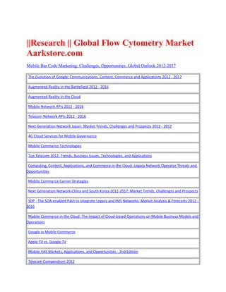 ||Research || Global Flow Cytometry Market
Aarkstore.com
Mobile Bar Code Marketing: Challenges, Opportunities, Global Outlook 2012-2017

 The Evolution of Google: Communications, Content, Commerce and Applications 2012 - 2017

 Augmented Reality in the Battlefield 2012 - 2016

 Augmented Reality in the Cloud

 Mobile Network APIs 2012 - 2016

 Telecom Network APIs 2012 - 2016

 Next Generation Network Japan: Market Trends, Challenges and Prospects 2012 - 2017

 4G Cloud Services for Mobile Governance

 Mobile Commerce Technologies

 Top Telecom 2012: Trends, Business Issues, Technologies, and Applications

 Computing, Content, Applications, and Commerce in the Cloud: Legacy Network Operator Threats and
Opportunities

 Mobile Commerce Carrier Strategies

 Next Generation Network China and South Korea 2012-2017: Market Trends, Challenges and Prospects

 SDP - The SOA-enabled Path to Integrate Legacy and IMS Networks: Market Analysis & Forecasts 2012 -
2016

 Mobile Commerce in the Cloud: The Impact of Cloud-based Operations on Mobile Business Models and
Operations

 Google in Mobile Commerce

 Apple TV vs. Google TV

 Mobile VAS Markets, Applications, and Opportunities - 2nd Edition

 Telecom Compendium 2012
 