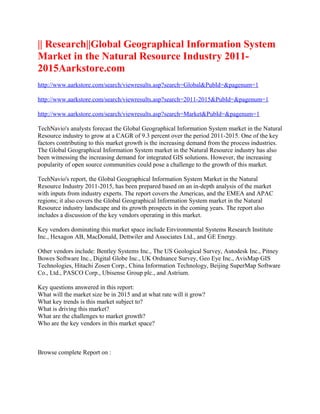 || Research||Global Geographical Information System
Market in the Natural Resource Industry 2011-
2015Aarkstore.com
http://www.aarkstore.com/search/viewresults.asp?search=Global&PubId=&pagenum=1

http://www.aarkstore.com/search/viewresults.asp?search=2011-2015&PubId=&pagenum=1

http://www.aarkstore.com/search/viewresults.asp?search=Market&PubId=&pagenum=1

TechNavio's analysts forecast the Global Geographical Information System market in the Natural
Resource industry to grow at a CAGR of 9.3 percent over the period 2011-2015. One of the key
factors contributing to this market growth is the increasing demand from the process industries.
The Global Geographical Information System market in the Natural Resource industry has also
been witnessing the increasing demand for integrated GIS solutions. However, the increasing
popularity of open source communities could pose a challenge to the growth of this market.

TechNavio's report, the Global Geographical Information System Market in the Natural
Resource Industry 2011-2015, has been prepared based on an in-depth analysis of the market
with inputs from industry experts. The report covers the Americas, and the EMEA and APAC
regions; it also covers the Global Geographical Information System market in the Natural
Resource industry landscape and its growth prospects in the coming years. The report also
includes a discussion of the key vendors operating in this market.

Key vendors dominating this market space include Environmental Systems Research Institute
Inc., Hexagon AB, MacDonald, Dettwiler and Associates Ltd., and GE Energy.

Other vendors include: Bentley Systems Inc., The US Geological Survey, Autodesk Inc., Pitney
Bowes Software Inc., Digital Globe Inc., UK Ordnance Survey, Geo Eye Inc., AvisMap GIS
Technologies, Hitachi Zosen Corp., China Information Technology, Beijing SuperMap Software
Co., Ltd., PASCO Corp., Ubisense Group plc., and Astrium.

Key questions answered in this report:
What will the market size be in 2015 and at what rate will it grow?
What key trends is this market subject to?
What is driving this market?
What are the challenges to market growth?
Who are the key vendors in this market space?



Browse complete Report on :
 
