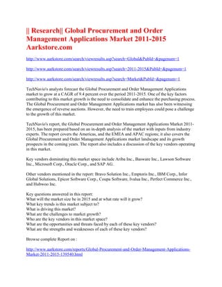 || Research|| Global Procurement and Order
Management Applications Market 2011-2015
Aarkstore.com
http://www.aarkstore.com/search/viewresults.asp?search=Global&PubId=&pagenum=1

http://www.aarkstore.com/search/viewresults.asp?search=2011-2015&PubId=&pagenum=1

http://www.aarkstore.com/search/viewresults.asp?search=Market&PubId=&pagenum=1

TechNavio's analysts forecast the Global Procurement and Order Management Applications
market to grow at a CAGR of 9.4 percent over the period 2011-2015. One of the key factors
contributing to this market growth is the need to consolidate and enhance the purchasing process.
The Global Procurement and Order Management Applications market has also been witnessing
the emergence of reverse auctions. However, the need to train employees could pose a challenge
to the growth of this market.

TechNavio's report, the Global Procurement and Order Management Applications Market 2011-
2015, has been prepared based on an in-depth analysis of the market with inputs from industry
experts. The report covers the Americas, and the EMEA and APAC regions; it also covers the
Global Procurement and Order Management Applications market landscape and its growth
prospects in the coming years. The report also includes a discussion of the key vendors operating
in this market.

Key vendors dominating this market space include Ariba Inc., Basware Inc., Lawson Software
Inc., Microsoft Corp., Oracle Corp., and SAP AG.

Other vendors mentioned in the report: Bravo Solution Inc., Emptoris Inc., IBM Corp., Infor
Global Solutions, Epicor Software Corp., Coupa Software, Ivalua Inc., Perfect Commerce Inc.,
and Hubwoo Inc.

Key questions answered in this report:
What will the market size be in 2015 and at what rate will it grow?
What key trends is this market subject to?
What is driving this market?
What are the challenges to market growth?
Who are the key vendors in this market space?
What are the opportunities and threats faced by each of these key vendors?
What are the strengths and weaknesses of each of these key vendors?

Browse complete Report on :

http://www.aarkstore.com/reports/Global-Procurement-and-Order-Management-Applications-
Market-2011-2015-139540.html
 