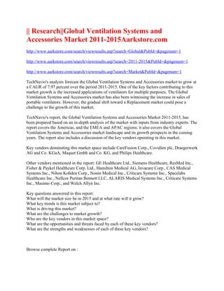 || Research||Global Ventilation Systems and
Accessories Market 2011-2015Aarkstore.com
http://www.aarkstore.com/search/viewresults.asp?search=Global&PubId=&pagenum=1

http://www.aarkstore.com/search/viewresults.asp?search=2011-2015&PubId=&pagenum=1

http://www.aarkstore.com/search/viewresults.asp?search=Market&PubId=&pagenum=1

TechNavio's analysts forecast the Global Ventilation Systems and Accessories market to grow at
a CAGR of 7.97 percent over the period 2011-2015. One of the key factors contributing to this
market growth is the increased applications of ventilators for multiple purposes. The Global
Ventilation Systems and Accessories market has also been witnessing the increase in sales of
portable ventilators. However, the gradual shift toward a Replacement market could pose a
challenge to the growth of this market.

TechNavio's report, the Global Ventilation Systems and Accessories Market 2011-2015, has
been prepared based on an in-depth analysis of the market with inputs from industry experts. The
report covers the Americas, and the EMEA and APAC regions; it also covers the Global
Ventilation Systems and Accessories market landscape and its growth prospects in the coming
years. The report also includes a discussion of the key vendors operating in this market.

Key vendors dominating this market space include CareFusion Corp., Covidien plc, Draegerwerk
AG and Co. KGaA, Maquet Gmbh and Co. KG, and Philips Healthcare.

Other vendors mentioned in the report: GE Healthcare Ltd., Siemens Healthcare, ResMed Inc.,
Fisher & Paykel Healthcare Corp. Ltd., Hamilton Medical AG, Invacare Corp., CAS Medical
Systems Inc., Nihon Kohden Corp., Nonin Medical Inc., Criticare Systems Inc., Spacelabs
Healthcare Inc., Nellcor Puritan Bennett LLC, ALARIS Medical Systems Inc., Criticare Systems
Inc., Masimo Corp., and Welch Allyn Inc.

Key questions answered in this report:
What will the market size be in 2015 and at what rate will it grow?
What key trends is this market subject to?
What is driving this market?
What are the challenges to market growth?
Who are the key vendors in this market space?
What are the opportunities and threats faced by each of these key vendors?
What are the strengths and weaknesses of each of these key vendors?



Browse complete Report on :
 