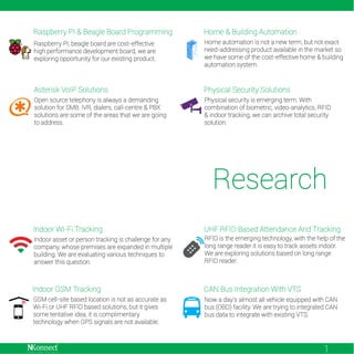 Raspberry PI & Beagle Board Programming

Home & Building Automation

Raspberry PI, beagle board are cost-effective
high performance development board, we are
exploring opportunity for our existing product.

Home automation is not a new term, but not exact
need-addressing product available in the market so
we have some of the cost-effective home & building
automation system.

Asterisk VoIP Solutions

Physical Security Solutions

Open source telephony is always a demanding
solution for SMB. IVR, dialers, call-centre & PBX
solutions are some of the areas that we are going
to address.

Physical security is emerging term. With
combination of biometric, video-analytics, RFID
& indoor tracking, we can archive total security
solution.

Research
Indoor Wi-Fi Tracking

UHF RFID Based Attendance And Tracking

Indoor asset or person tracking is challenge for any
company, whose premises are expanded in multiple
building. We are evaluating various techniques to
answer this question.

RFID is the emerging technology, with the help of the
long range reader it is easy to track assets indoor.
We are exploring solutions based on long range
RFID reader.

Indoor GSM Tracking

CAN Bus Integration With VTS

GSM cell-site based location is not as accurate as
Wi-Fi or UHF RFID based solutions, but it gives
some tentative idea, it is complimentary
technology when GPS signals are not available.

Now a day’s almost all vehicle equipped with CAN
bus (OBD) facility. We are trying to integrated CAN
bus data to integrate with existing VTS.

1

 