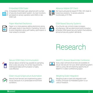 Embedded GSM Dialer

Advance Mobile SIP Client

Embedded GSM dialer gets attached with number
of security & automation system. Its main functions
are based on sensor operation send SMS or dial
GSM-Call.

We have build asterisk based IP-PBX, IVR, Dialer &
Voice-box solutions. To access advance
functionality of IP-PBX.

Paper Attached Electronics

GSM Based Security Systems

Paper is no more passive; adding electronics along
with paper-book is new trend in marketing. Sensors
& voice integration along with battery optimization is
main areas to consider.

It’s a thumb rule, crime & crises increases
simultaneous. We are planning to build innovative
& flexible GSM-based security system that address
almost all security system demands.

Research
Secure GSM-Data Communication

WebRTC, Browser Based Video Conference

Sensor data is small & may possible its sampling
time is also very long. For similar requirements,
GSM based data communication is highly
cost effective.

Now a day’s almost all services are available on
cloud, now we are not sure, which operating system
client is using. We are exploring opportunity of
WebRTC in video-conferencing space.

Green House & Agriculture Automation

Weighing Scale Integration

More & more farmers are implementing greenhouse, because of un-predictable environment
conditions.

Weighing scale or load-cell integration with
mobile, computer & embedded system is our
area of research.

3

 