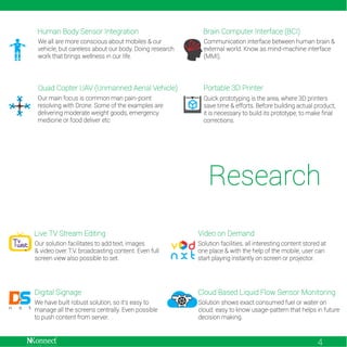 Human Body Sensor Integration

Brain Computer Interface (BCI)

We all are more conscious about mobiles & our
vehicle, but careless about our body. Doing research
work that brings wellness in our life.

Communication interface between human brain &
external world. Know as mind-machine interface
(MMI).

Quad Copter UAV (Unmanned Aerial Vehicle)

Portable 3D Printer

Our main focus is common man pain-point
resolving with Drone. Some of the examples are
delivering moderate weight goods, emergency
medicine or food deliver etc

Quick prototyping is the area, where 3D printers
save time & efforts. Before building actual product,
it is necessary to build its prototype, to make final
corrections.

Research
Live TV Stream Editing

Video on Demand

Our solution facilitates to add text, images
& video over T.V. broadcasting content. Even full
screen view also possible to set.

Solution facilities, all interesting content stored at
one place & with the help of the mobile, user can
start playing instantly on screen or projector.

Digital Signage

Cloud Based Liquid Flow Sensor Monitoring

We have built robust solution, so it's easy to
manage all the screens centrally. Even possible
to push content from server.

Solution shows exact consumed fuel or water on
cloud. easy to know usage-pattern that helps in future
decision making.

4

 