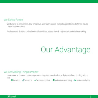 We Sense Future
We believe in prevention, Our proactive approach allows mitigating problems before it cause
major business loss.
Analyze data & alerts only abnormal activities, saves time & help in quick decision making.

Our Advantage
We Are Making Things smarter
Now more and more business process requires mobile-device & physical world integrations
like
location
sensors
access-control
video conferencing
video analytics

5

 