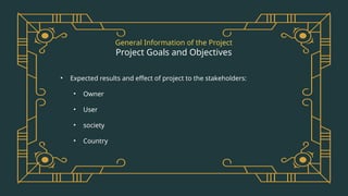 General Information of the Project
Project Goals and Objectives
• Expected results and effect of project to the stakeholders:
• Owner
• User
• society
• Country
 