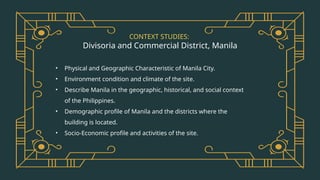 CONTEXT STUDIES:
Divisoria and Commercial District, Manila
• Physical and Geographic Characteristic of Manila City.
• Environment condition and climate of the site.
• Describe Manila in the geographic, historical, and social context
of the Philippines.
• Demographic profile of Manila and the districts where the
building is located.
• Socio-Economic profile and activities of the site.
 
