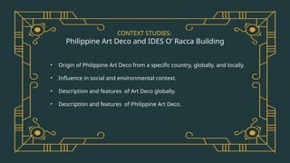 CONTEXT STUDIES:
Philippine Art Deco and IDES O’ Racca Building
• Origin of Philippine Art Deco from a specific country, globally, and locally.
• Influence in social and environmental context.
• Description and features of Art Deco globally.
• Description and features of Philippine Art Deco.
 