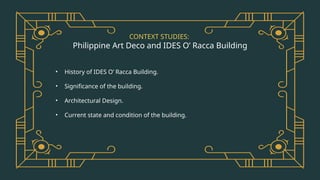 CONTEXT STUDIES:
Philippine Art Deco and IDES O’ Racca Building
• History of IDES O’ Racca Building.
• Significance of the building.
• Architectural Design.
• Current state and condition of the building.
 