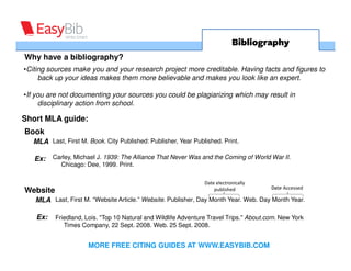 Bibliography
Why have a bibliography?
•Citing sources make you and your research project more creditable. Having facts and figures to
     back up your ideas makes them more believable and makes you look like an expert.

•If you are not documenting your sources you could be plagiarizing which may result in
     disciplinary action from school.

Short MLA guide:
Book
   MLA Last, First M. Book. City Published: Publisher, Year Published. Print.

   Ex:    Carley, Michael J. 1939: The Alliance That Never Was and the Coming of World War II.
            Chicago: Dee, 1999. Print.

                                                                Date electronically
                                                                                        Date Accessed
Website                                                             published

   MLA Last, First M. “Website Article.” Website. Publisher, Day Month Year. Web. Day Month Year.

    Ex:   Friedland, Lois. "Top 10 Natural and Wildlife Adventure Travel Trips." About.com. New York
             Times Company, 22 Sept. 2008. Web. 25 Sept. 2008.


                      MORE FREE CITING GUIDES AT WWW.EASYBIB.COM
 