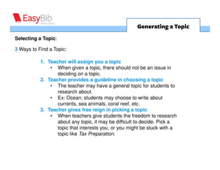 Generating a Topic
Selecting a Topic:

3 Ways to Find a Topic:

           1. Teacher will assign you a topic
               • When given a topic, there should not be an issue in
                  deciding on a topic.
           2. Teacher provides a guideline in choosing a topic
               • The teacher may have a general topic for students to
                  research about.
               • Ex: Ocean; students may choose to write about
                  currents, sea animals, coral reef, etc.
           3. Teacher gives free reign in picking a topic
               • When teachers give students the freedom to research
                  about any topic, it may be difficult to decide. Pick a
                  topic that interests you, or you might be stuck with a
                  topic like Tax Preparation.
 