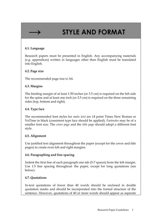 →                        STYLE AND FORMAT

4.1. Language

Research papers must be presented in English. Any accompanying materials
(e.g. appendices) written in languages other than English must be translated
into English.

4.2. Page size

The recommended page size is A4.

4.3. Margins

The binding margin of at least 1.50 inches (or 3.5 cm) is required on the left side
for the spine and at least one inch (or 2.5 cm) is required on the three remaining
sides (top, bottom and right).

4.4. Type face

The recommended font styles for main text are 14 point Times New Roman or
VnTime in black (consistent type face should be applied). Footnotes may be of a
smaller font size. The cover page and the title page should adopt a different font
style.

4.5. Alignment

Use justified text alignment throughout the paper (except for the cover and title
pages) to create even left and right margins.

4.6. Paragraphing and line spacing

Indent the first line of each paragraph one tab (5-7 spaces) from the left margin.
Use 1.5 line spacing throughout the paper, except for long quotations (see
below).

4.7. Quotations

In-text quotations of fewer than 40 words should be enclosed in double
quotation marks and should be incorporated into the formal structure of the
sentence. However, quotations of 40 or more words should appear as separate




                                                      Research Paper Guidelines   1
 