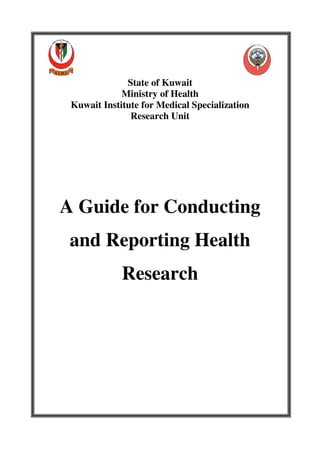 State of Kuwait
             Ministry of Health
 Kuwait Institute for Medical Specialization
               Research Unit




A Guide for Conducting
 and Reporting Health
             Research
 