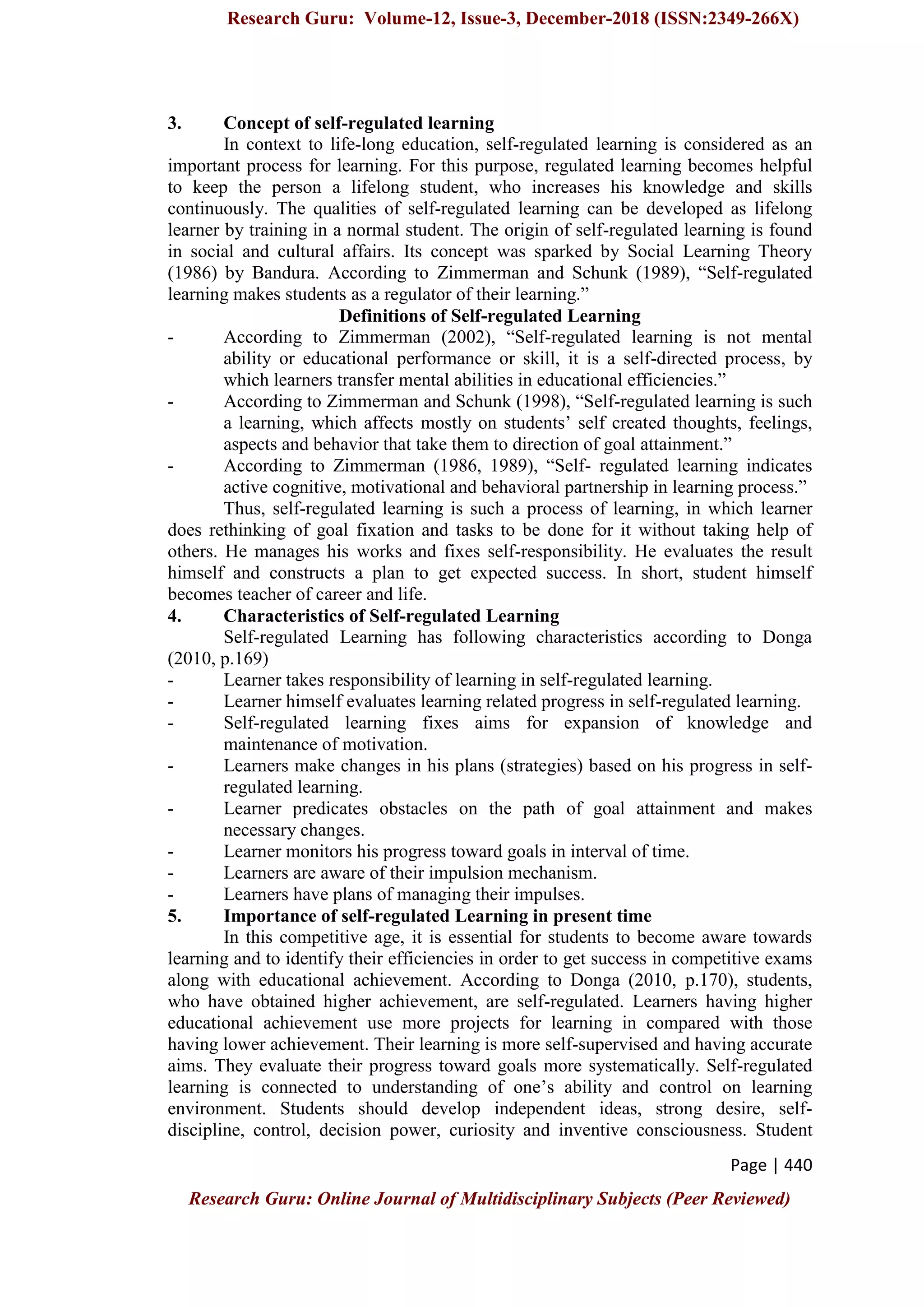 Research Guru: Volume-12, Issue-3, December-2018 (ISSN:2349-266X)
Page | 440
Research Guru: Online Journal of Multidisciplinary Subjects (Peer Reviewed)
3. Concept of self-regulated learning
In context to life-long education, self-regulated learning is considered as an
important process for learning. For this purpose, regulated learning becomes helpful
to keep the person a lifelong student, who increases his knowledge and skills
continuously. The qualities of self-regulated learning can be developed as lifelong
learner by training in a normal student. The origin of self-regulated learning is found
in social and cultural affairs. Its concept was sparked by Social Learning Theory
(1986) by Bandura. According to Zimmerman and Schunk (1989), “Self-regulated
learning makes students as a regulator of their learning.”
Definitions of Self-regulated Learning
- According to Zimmerman (2002), “Self-regulated learning is not mental
ability or educational performance or skill, it is a self-directed process, by
which learners transfer mental abilities in educational efficiencies.”
- According to Zimmerman and Schunk (1998), “Self-regulated learning is such
a learning, which affects mostly on students‟ self created thoughts, feelings,
aspects and behavior that take them to direction of goal attainment.”
- According to Zimmerman (1986, 1989), “Self- regulated learning indicates
active cognitive, motivational and behavioral partnership in learning process.”
Thus, self-regulated learning is such a process of learning, in which learner
does rethinking of goal fixation and tasks to be done for it without taking help of
others. He manages his works and fixes self-responsibility. He evaluates the result
himself and constructs a plan to get expected success. In short, student himself
becomes teacher of career and life.
4. Characteristics of Self-regulated Learning
Self-regulated Learning has following characteristics according to Donga
(2010, p.169)
- Learner takes responsibility of learning in self-regulated learning.
- Learner himself evaluates learning related progress in self-regulated learning.
- Self-regulated learning fixes aims for expansion of knowledge and
maintenance of motivation.
- Learners make changes in his plans (strategies) based on his progress in self-
regulated learning.
- Learner predicates obstacles on the path of goal attainment and makes
necessary changes.
- Learner monitors his progress toward goals in interval of time.
- Learners are aware of their impulsion mechanism.
- Learners have plans of managing their impulses.
5. Importance of self-regulated Learning in present time
In this competitive age, it is essential for students to become aware towards
learning and to identify their efficiencies in order to get success in competitive exams
along with educational achievement. According to Donga (2010, p.170), students,
who have obtained higher achievement, are self-regulated. Learners having higher
educational achievement use more projects for learning in compared with those
having lower achievement. Their learning is more self-supervised and having accurate
aims. They evaluate their progress toward goals more systematically. Self-regulated
learning is connected to understanding of one‟s ability and control on learning
environment. Students should develop independent ideas, strong desire, self-
discipline, control, decision power, curiosity and inventive consciousness. Student
 