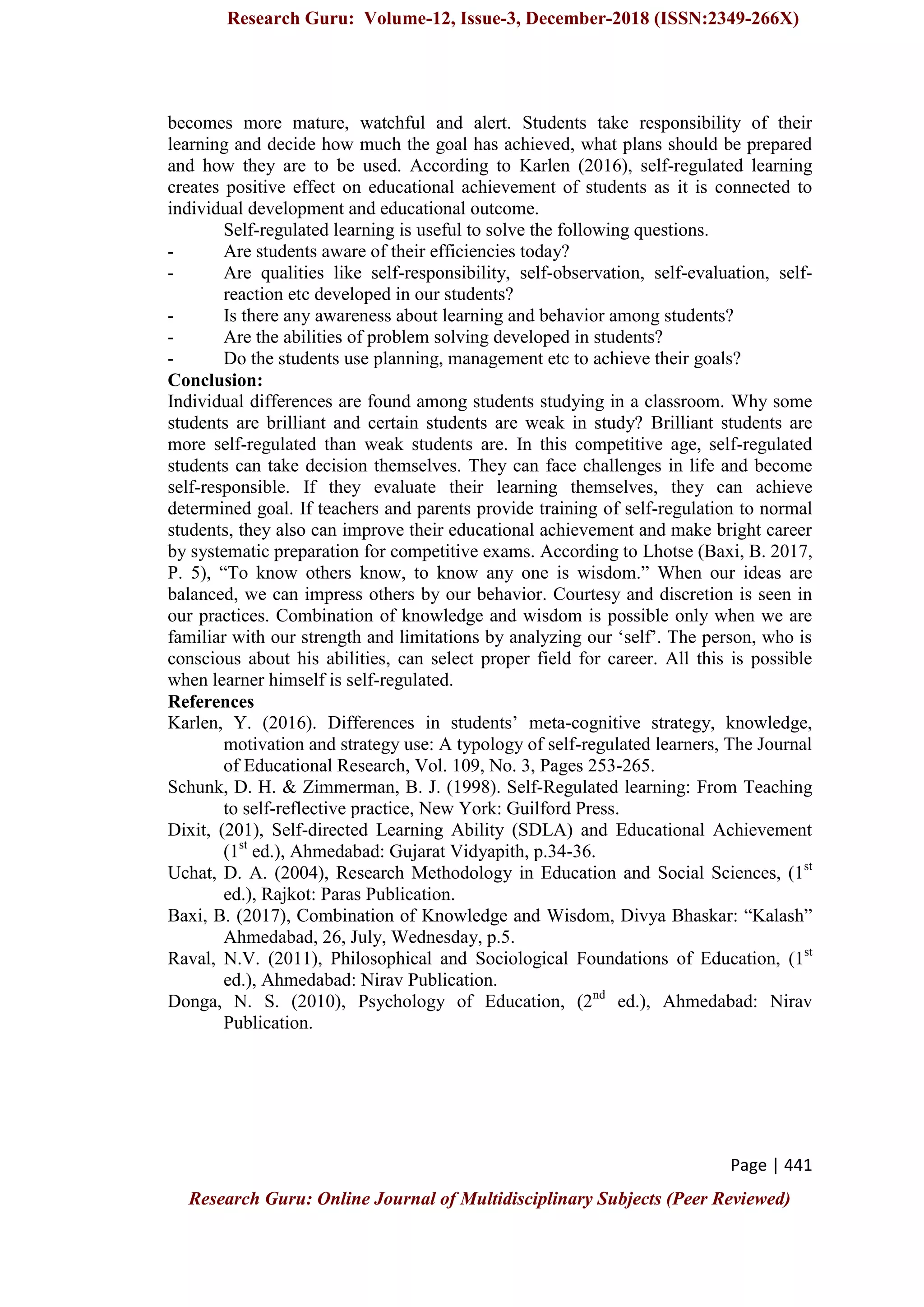 Research Guru: Volume-12, Issue-3, December-2018 (ISSN:2349-266X)
Page | 441
Research Guru: Online Journal of Multidisciplinary Subjects (Peer Reviewed)
becomes more mature, watchful and alert. Students take responsibility of their
learning and decide how much the goal has achieved, what plans should be prepared
and how they are to be used. According to Karlen (2016), self-regulated learning
creates positive effect on educational achievement of students as it is connected to
individual development and educational outcome.
Self-regulated learning is useful to solve the following questions.
- Are students aware of their efficiencies today?
- Are qualities like self-responsibility, self-observation, self-evaluation, self-
reaction etc developed in our students?
- Is there any awareness about learning and behavior among students?
- Are the abilities of problem solving developed in students?
- Do the students use planning, management etc to achieve their goals?
Conclusion:
Individual differences are found among students studying in a classroom. Why some
students are brilliant and certain students are weak in study? Brilliant students are
more self-regulated than weak students are. In this competitive age, self-regulated
students can take decision themselves. They can face challenges in life and become
self-responsible. If they evaluate their learning themselves, they can achieve
determined goal. If teachers and parents provide training of self-regulation to normal
students, they also can improve their educational achievement and make bright career
by systematic preparation for competitive exams. According to Lhotse (Baxi, B. 2017,
P. 5), “To know others know, to know any one is wisdom.” When our ideas are
balanced, we can impress others by our behavior. Courtesy and discretion is seen in
our practices. Combination of knowledge and wisdom is possible only when we are
familiar with our strength and limitations by analyzing our „self‟. The person, who is
conscious about his abilities, can select proper field for career. All this is possible
when learner himself is self-regulated.
References
Karlen, Y. (2016). Differences in students‟ meta-cognitive strategy, knowledge,
motivation and strategy use: A typology of self-regulated learners, The Journal
of Educational Research, Vol. 109, No. 3, Pages 253-265.
Schunk, D. H. & Zimmerman, B. J. (1998). Self-Regulated learning: From Teaching
to self-reflective practice, New York: Guilford Press.
Dixit, (201), Self-directed Learning Ability (SDLA) and Educational Achievement
(1st
ed.), Ahmedabad: Gujarat Vidyapith, p.34-36.
Uchat, D. A. (2004), Research Methodology in Education and Social Sciences, (1st
ed.), Rajkot: Paras Publication.
Baxi, B. (2017), Combination of Knowledge and Wisdom, Divya Bhaskar: “Kalash”
Ahmedabad, 26, July, Wednesday, p.5.
Raval, N.V. (2011), Philosophical and Sociological Foundations of Education, (1st
ed.), Ahmedabad: Nirav Publication.
Donga, N. S. (2010), Psychology of Education, (2nd
ed.), Ahmedabad: Nirav
Publication.
 