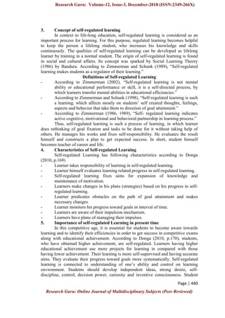 Research Guru: Volume-12, Issue-3, December-2018 (ISSN:2349-266X)
Page | 440
Research Guru: Online Journal of Multidisciplinary Subjects (Peer Reviewed)
3. Concept of self-regulated learning
In context to life-long education, self-regulated learning is considered as an
important process for learning. For this purpose, regulated learning becomes helpful
to keep the person a lifelong student, who increases his knowledge and skills
continuously. The qualities of self-regulated learning can be developed as lifelong
learner by training in a normal student. The origin of self-regulated learning is found
in social and cultural affairs. Its concept was sparked by Social Learning Theory
(1986) by Bandura. According to Zimmerman and Schunk (1989), “Self-regulated
learning makes students as a regulator of their learning.”
Definitions of Self-regulated Learning
- According to Zimmerman (2002), “Self-regulated learning is not mental
ability or educational performance or skill, it is a self-directed process, by
which learners transfer mental abilities in educational efficiencies.”
- According to Zimmerman and Schunk (1998), “Self-regulated learning is such
a learning, which affects mostly on students‟ self created thoughts, feelings,
aspects and behavior that take them to direction of goal attainment.”
- According to Zimmerman (1986, 1989), “Self- regulated learning indicates
active cognitive, motivational and behavioral partnership in learning process.”
Thus, self-regulated learning is such a process of learning, in which learner
does rethinking of goal fixation and tasks to be done for it without taking help of
others. He manages his works and fixes self-responsibility. He evaluates the result
himself and constructs a plan to get expected success. In short, student himself
becomes teacher of career and life.
4. Characteristics of Self-regulated Learning
Self-regulated Learning has following characteristics according to Donga
(2010, p.169)
- Learner takes responsibility of learning in self-regulated learning.
- Learner himself evaluates learning related progress in self-regulated learning.
- Self-regulated learning fixes aims for expansion of knowledge and
maintenance of motivation.
- Learners make changes in his plans (strategies) based on his progress in self-
regulated learning.
- Learner predicates obstacles on the path of goal attainment and makes
necessary changes.
- Learner monitors his progress toward goals in interval of time.
- Learners are aware of their impulsion mechanism.
- Learners have plans of managing their impulses.
5. Importance of self-regulated Learning in present time
In this competitive age, it is essential for students to become aware towards
learning and to identify their efficiencies in order to get success in competitive exams
along with educational achievement. According to Donga (2010, p.170), students,
who have obtained higher achievement, are self-regulated. Learners having higher
educational achievement use more projects for learning in compared with those
having lower achievement. Their learning is more self-supervised and having accurate
aims. They evaluate their progress toward goals more systematically. Self-regulated
learning is connected to understanding of one‟s ability and control on learning
environment. Students should develop independent ideas, strong desire, self-
discipline, control, decision power, curiosity and inventive consciousness. Student
 