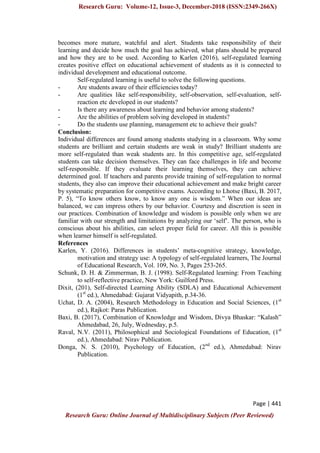 Research Guru: Volume-12, Issue-3, December-2018 (ISSN:2349-266X)
Page | 441
Research Guru: Online Journal of Multidisciplinary Subjects (Peer Reviewed)
becomes more mature, watchful and alert. Students take responsibility of their
learning and decide how much the goal has achieved, what plans should be prepared
and how they are to be used. According to Karlen (2016), self-regulated learning
creates positive effect on educational achievement of students as it is connected to
individual development and educational outcome.
Self-regulated learning is useful to solve the following questions.
- Are students aware of their efficiencies today?
- Are qualities like self-responsibility, self-observation, self-evaluation, self-
reaction etc developed in our students?
- Is there any awareness about learning and behavior among students?
- Are the abilities of problem solving developed in students?
- Do the students use planning, management etc to achieve their goals?
Conclusion:
Individual differences are found among students studying in a classroom. Why some
students are brilliant and certain students are weak in study? Brilliant students are
more self-regulated than weak students are. In this competitive age, self-regulated
students can take decision themselves. They can face challenges in life and become
self-responsible. If they evaluate their learning themselves, they can achieve
determined goal. If teachers and parents provide training of self-regulation to normal
students, they also can improve their educational achievement and make bright career
by systematic preparation for competitive exams. According to Lhotse (Baxi, B. 2017,
P. 5), “To know others know, to know any one is wisdom.” When our ideas are
balanced, we can impress others by our behavior. Courtesy and discretion is seen in
our practices. Combination of knowledge and wisdom is possible only when we are
familiar with our strength and limitations by analyzing our „self‟. The person, who is
conscious about his abilities, can select proper field for career. All this is possible
when learner himself is self-regulated.
References
Karlen, Y. (2016). Differences in students‟ meta-cognitive strategy, knowledge,
motivation and strategy use: A typology of self-regulated learners, The Journal
of Educational Research, Vol. 109, No. 3, Pages 253-265.
Schunk, D. H. & Zimmerman, B. J. (1998). Self-Regulated learning: From Teaching
to self-reflective practice, New York: Guilford Press.
Dixit, (201), Self-directed Learning Ability (SDLA) and Educational Achievement
(1st
ed.), Ahmedabad: Gujarat Vidyapith, p.34-36.
Uchat, D. A. (2004), Research Methodology in Education and Social Sciences, (1st
ed.), Rajkot: Paras Publication.
Baxi, B. (2017), Combination of Knowledge and Wisdom, Divya Bhaskar: “Kalash”
Ahmedabad, 26, July, Wednesday, p.5.
Raval, N.V. (2011), Philosophical and Sociological Foundations of Education, (1st
ed.), Ahmedabad: Nirav Publication.
Donga, N. S. (2010), Psychology of Education, (2nd
ed.), Ahmedabad: Nirav
Publication.
 