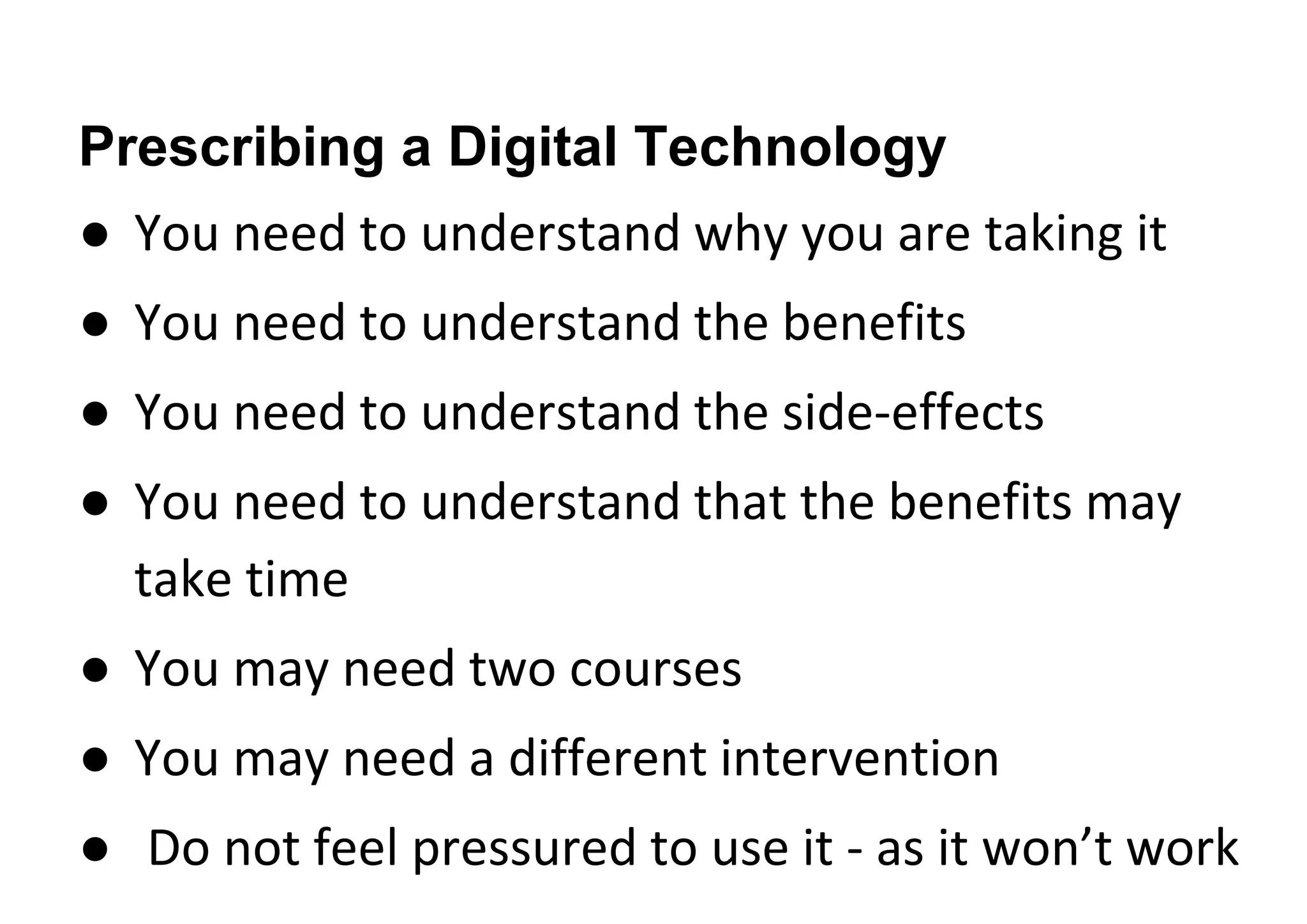 Prescribing a Digital Technology
● You need to understand why you are taking it
● You need to understand the benefits
● You need to understand the side-effects
● You need to understand that the benefits may
take time
● You may need two courses
● You may need a different intervention
● Do not feel pressured to use it - as it won’t work
 