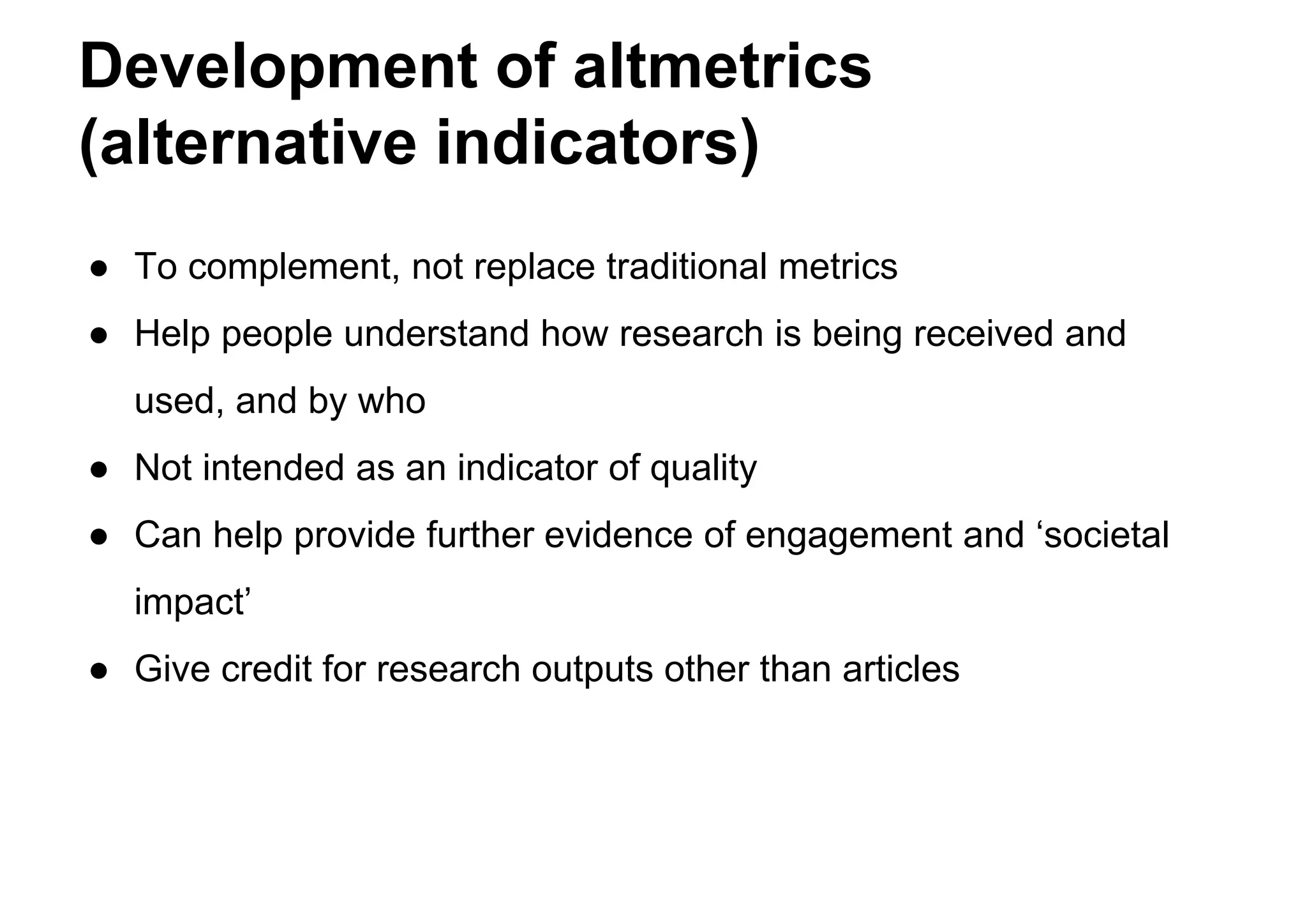 Development of altmetrics
(alternative indicators)
● To complement, not replace traditional metrics
● Help people understand how research is being received and
used, and by who
● Not intended as an indicator of quality
● Can help provide further evidence of engagement and ‘societal
impact’
● Give credit for research outputs other than articles
 
