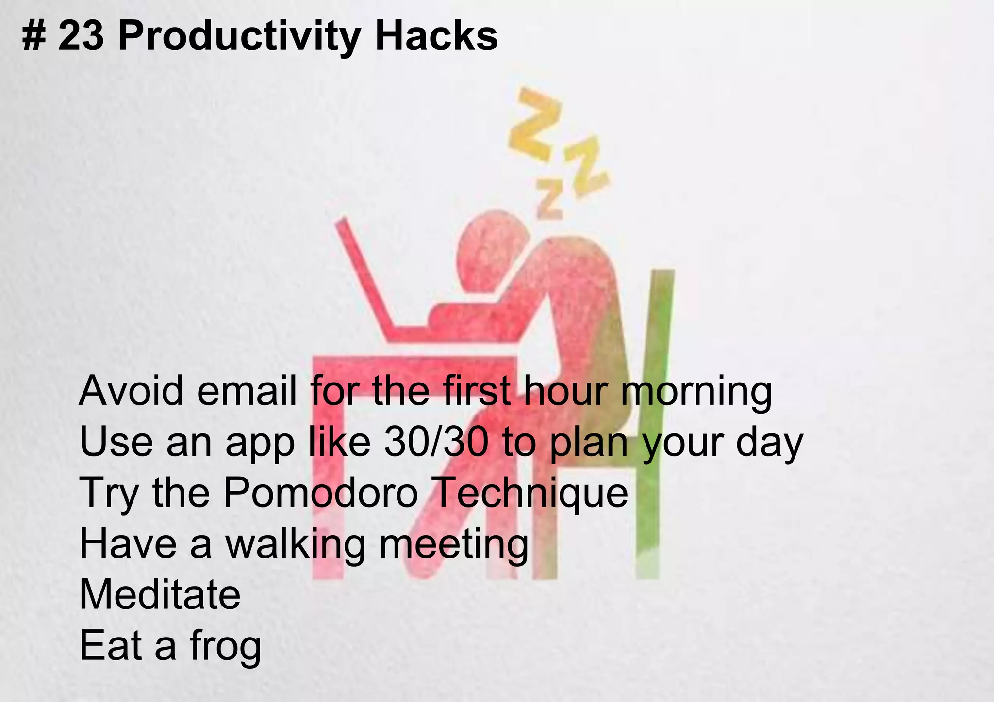 # 23 Productivity Hacks
Avoid email for the first hour morning
Use an app like 30/30 to plan your day
Try the Pomodoro Technique
Have a walking meeting
Meditate
Eat a frog
 