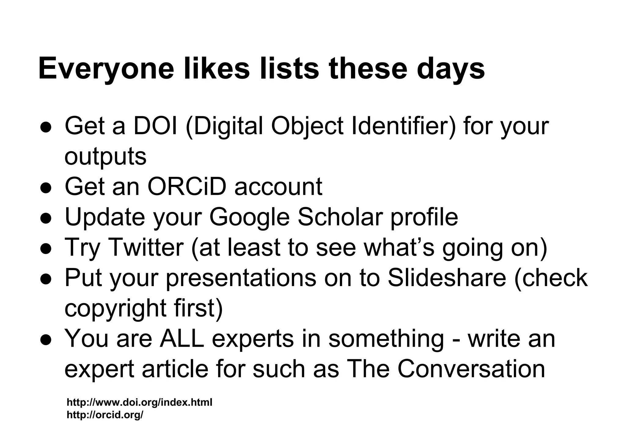 Everyone likes lists these days
● Get a DOI (Digital Object Identifier) for your
outputs
● Get an ORCiD account
● Update your Google Scholar profile
● Try Twitter (at least to see what’s going on)
● Put your presentations on to Slideshare (check
copyright first)
● You are ALL experts in something - write an
expert article for such as The Conversation
http://www.doi.org/index.html
http://orcid.org/
 