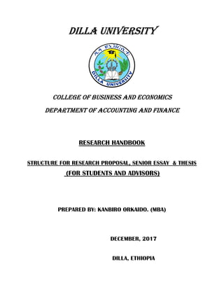 DILLA UNIVERSITY
COLLEGE OF BUSINESS AND ECONOMICS
DEPARTMENT OF ACCOUNTING AND FINANCE
RESEARCH HANDBOOK
STRUCTURE FOR RESEARCH PROPOSAL, SENIOR ESSAY & THESIS
(FOR STUDENTS AND ADVISORS)
PREPARED BY: KANBIRO ORKAIDO. (MBA)
DECEMBER, 2017
DILLA, ETHIOPIA
 