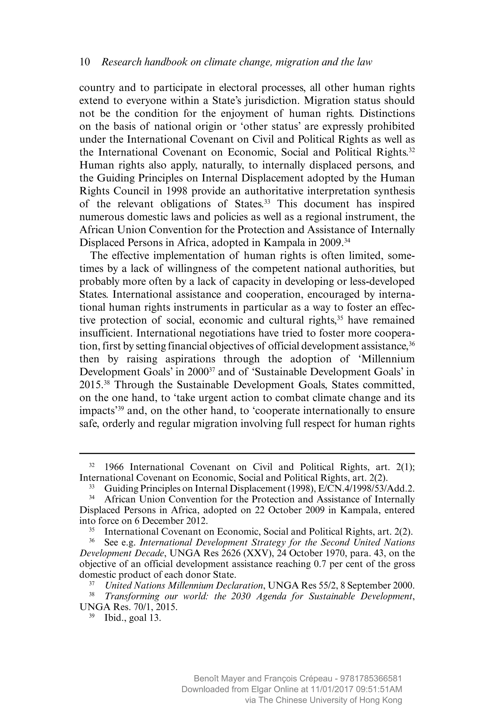 10  Research handbook on climate change, migration and the law
country and to participate in electoral processes, all other human rights
extend to everyone within a State’s jurisdiction. Migration status should
not be the condition for the enjoyment of human rights. Distinctions
on the basis of national origin or ‘other status’ are expressly prohibited
under the International Covenant on Civil and Political Rights as well as
the International Covenant on Economic, Social and Political Rights.32
Human rights also apply, naturally, to internally displaced persons, and
the Guiding Principles on Internal Displacement adopted by the Human
Rights Council in 1998 provide an authoritative interpretation ­synthesis
of the relevant obligations of States.33
This document has inspired
­numerous domestic laws and policies as well as a regional instrument, the
African Union Convention for the Protection and Assistance of Internally
Displaced Persons in Africa, adopted in Kampala in 2009.34
The effective implementation of human rights is often limited, some-
times by a lack of willingness of the competent national authorities, but
probably more often by a lack of capacity in developing or less-developed
States. International assistance and cooperation, encouraged by interna-
tional human rights instruments in particular as a way to foster an effec-
tive protection of social, economic and cultural rights,35
have remained
­insufficient. International negotiations have tried to foster more coopera-
tion, first by setting financial objectives of official development assistance,36
then by raising aspirations through the ­adoption of ‘Millennium
Development Goals’ in 200037
and of ‘Sustainable Development Goals’ in
2015.38
Through the Sustainable Development Goals, States committed,
on the one hand, to ‘take urgent action to combat climate change and its
impacts’39
and, on the other hand, to ‘cooperate internationally to ensure
safe, orderly and regular migration involving full respect for human rights
32
  1966 International Covenant on Civil and Political Rights, art. 2(1);
International Covenant on Economic, Social and Political Rights, art. 2(2).
33
  Guiding Principles on Internal Displacement (1998), E/CN.4/1998/53/Add.2.
34
  African Union Convention for the Protection and Assistance of Internally
Displaced Persons in Africa, adopted on 22 October 2009 in Kampala, entered
into force on 6 December 2012.
35
  International Covenant on Economic, Social and Political Rights, art. 2(2).
36
  See e.g. International Development Strategy for the Second United Nations
Development Decade, UNGA Res 2626 (XXV), 24 October 1970, para. 43, on the
objective of an official development assistance reaching 0.7 per cent of the gross
domestic product of each donor State.
37
  United Nations Millennium Declaration, UNGA Res 55/2, 8 September 2000.
38
  Transforming our world: the 2030 Agenda for Sustainable Development,
UNGA Res. 70/1, 2015.
39
  Ibid., goal 13.
MAYER_9781785366581_t.indd 10 27/09/2017 07:58
Benoît Mayer and François Crépeau - 9781785366581
Downloaded from Elgar Online at 11/01/2017 09:51:51AM
via The Chinese University of Hong Kong
 
