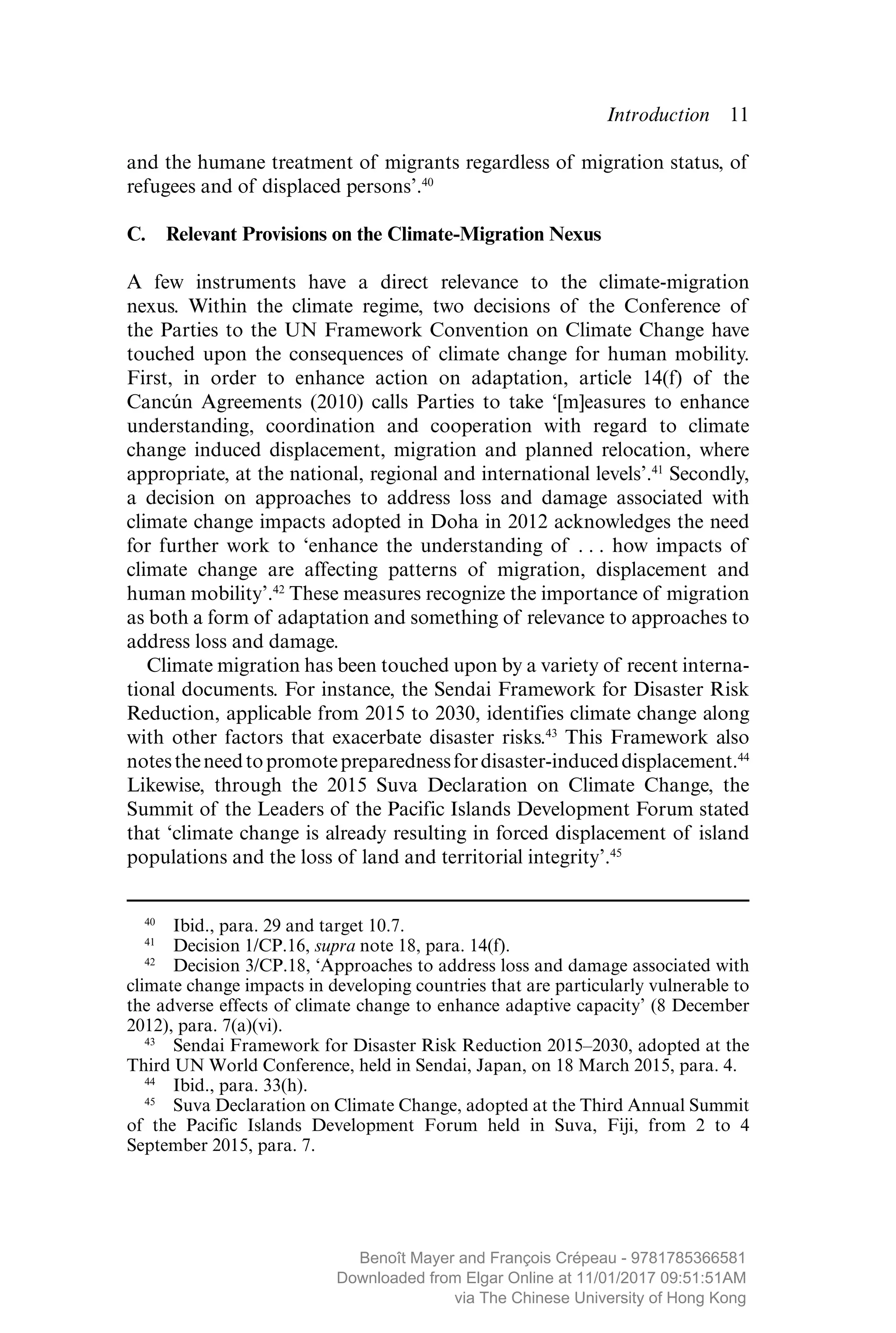 Introduction  ­11
and the humane treatment of migrants regardless of migration status, of
refugees and of displaced persons’.40
C.  Relevant Provisions on the Climate-Migration Nexus
A few instruments have a direct relevance to the climate-migration
nexus. Within the climate regime, two decisions of the Conference of
the Parties to the UN Framework Convention on Climate Change have
touched upon the consequences of climate change for human ­mobility.
First, in order to enhance action on adaptation, article 14(f) of the
Cancún Agreements (2010) calls Parties to take ‘[m]easures to enhance
­understanding, ­coordination and cooperation with regard to climate
change induced displacement, migration and planned relocation, where
appropriate, at the national, regional and international levels’.41
Secondly,
a decision on approaches to address loss and damage associated with
climate change impacts adopted in Doha in 2012 acknowledges the need
for further work to ‘enhance the understanding of . . . how impacts of
climate change are affecting ­patterns of migration, displacement and
human mobility’.42
These measures ­recognize the importance of migration
as both a form of adaptation and something of relevance to approaches to
address loss and damage.
Climate migration has been touched upon by a variety of recent interna-
tional documents. For instance, the Sendai Framework for Disaster Risk
Reduction, applicable from 2015 to 2030, identifies climate change along
with other factors that exacerbate disaster risks.43
This Framework also
notestheneedtopromotepreparednessfordisaster-induced­displacement.44
Likewise, through the 2015 Suva Declaration on Climate Change, the
Summit of the Leaders of the Pacific Islands Development Forum stated
that ‘climate change is already resulting in forced ­displacement of island
populations and the loss of land and territorial integrity’.45
40
  Ibid., para. 29 and target 10.7.
41
  Decision 1/CP.16, supra note 18, para. 14(f).
42
  Decision 3/CP.18, ‘Approaches to address loss and damage associated with
climate change impacts in developing countries that are particularly vulnerable to
the adverse effects of climate change to enhance adaptive capacity’ (8 December
2012), para. 7(a)(vi).
43
  Sendai Framework for Disaster Risk Reduction 2015–2030, adopted at the
Third UN World Conference, held in Sendai, Japan, on 18 March 2015, para. 4.
44
  Ibid., para. 33(h).
45
  Suva Declaration on Climate Change, adopted at the Third Annual Summit
of the Pacific Islands Development Forum held in Suva, Fiji, from 2 to 4
September 2015, para. 7.
MAYER_9781785366581_t.indd 11 27/09/2017 07:58
Benoît Mayer and François Crépeau - 9781785366581
Downloaded from Elgar Online at 11/01/2017 09:51:51AM
via The Chinese University of Hong Kong
 