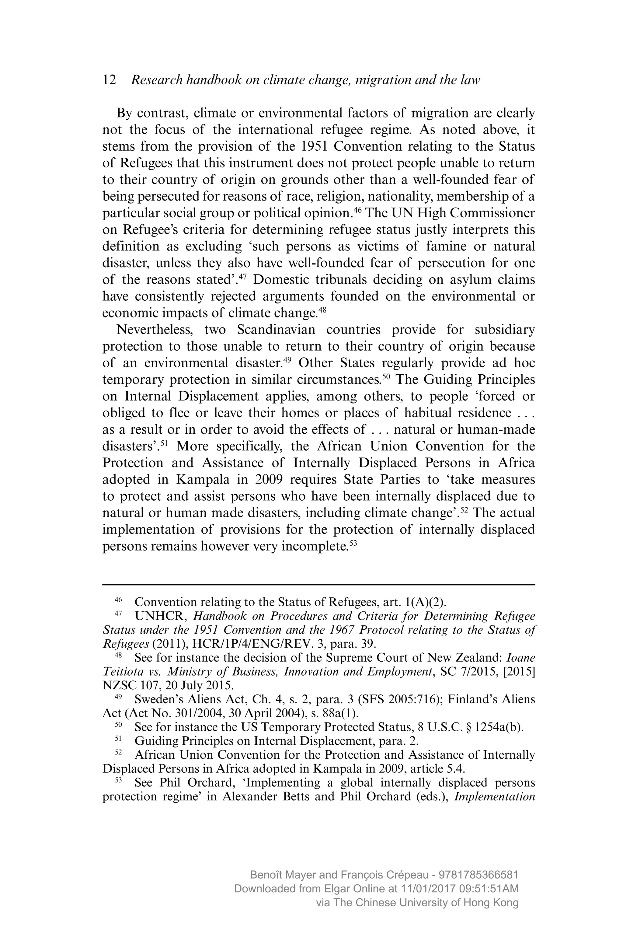 12  Research handbook on climate change, migration and the law
By contrast, climate or environmental factors of migration are clearly
not the focus of the international refugee regime. As noted above, it
stems from the provision of the 1951 Convention relating to the Status
of Refugees that this instrument does not protect people unable to return
to their country of origin on grounds other than a well-founded fear of
being persecuted for reasons of race, religion, nationality, membership of a
particular social group or political opinion.46
The UN High Commissioner
on Refugee’s criteria for determining refugee status justly interprets this
definition as excluding ‘such persons as victims of famine or natural
­disaster, unless they also have well-founded fear of persecution for one
of the reasons stated’.47
Domestic tribunals deciding on asylum claims
have ­consistently rejected arguments founded on the environmental or
­economic impacts of climate change.48
Nevertheless, two Scandinavian countries provide for subsidiary
­protection to those unable to return to their country of origin because
of an environmental disaster.49
Other States regularly provide ad hoc
­temporary protection in similar circumstances.50
The Guiding Principles
on Internal Displacement applies, among others, to people ‘forced or
obliged to flee or leave their homes or places of habitual residence . . .
as a result or in order to avoid the effects of . . . natural or human-made
­disasters’.51
More ­specifically, the African Union Convention for the
Protection and Assistance of Internally Displaced Persons in Africa
adopted in Kampala in 2009 requires State Parties to ‘take measures
to protect and assist persons who have been internally displaced due to
natural or human made disasters, including climate change’.52
The actual
implementation of ­provisions for the protection of internally displaced
persons remains however very incomplete.53
46
  Convention relating to the Status of Refugees, art. 1(A)(2).
47
 UNHCR, Handbook on Procedures and Criteria for Determining Refugee
Status under the 1951 Convention and the 1967 Protocol relating to the Status of
Refugees (2011), HCR/1P/4/ENG/REV. 3, para. 39.
48
  See for instance the decision of the Supreme Court of New Zealand: Ioane
Teitiota vs. Ministry of Business, Innovation and Employment, SC 7/2015, [2015]
NZSC 107, 20 July 2015.
49
 Sweden’s Aliens Act, Ch. 4, s. 2, para. 3 (SFS 2005:716); Finland’s Aliens
Act (Act No. 301/2004, 30 April 2004), s. 88a(1).
50
  See for instance the US Temporary Protected Status, 8 U.S.C. § 1254a(b).
51
  Guiding Principles on Internal Displacement, para. 2.
52
  African Union Convention for the Protection and Assistance of Internally
Displaced Persons in Africa adopted in Kampala in 2009, article 5.4.
53
  See Phil Orchard, ‘Implementing a global internally displaced persons
­protection regime’ in Alexander Betts and Phil Orchard (eds.), Implementation
MAYER_9781785366581_t.indd 12 27/09/2017 07:58
Benoît Mayer and François Crépeau - 9781785366581
Downloaded from Elgar Online at 11/01/2017 09:51:51AM
via The Chinese University of Hong Kong
 