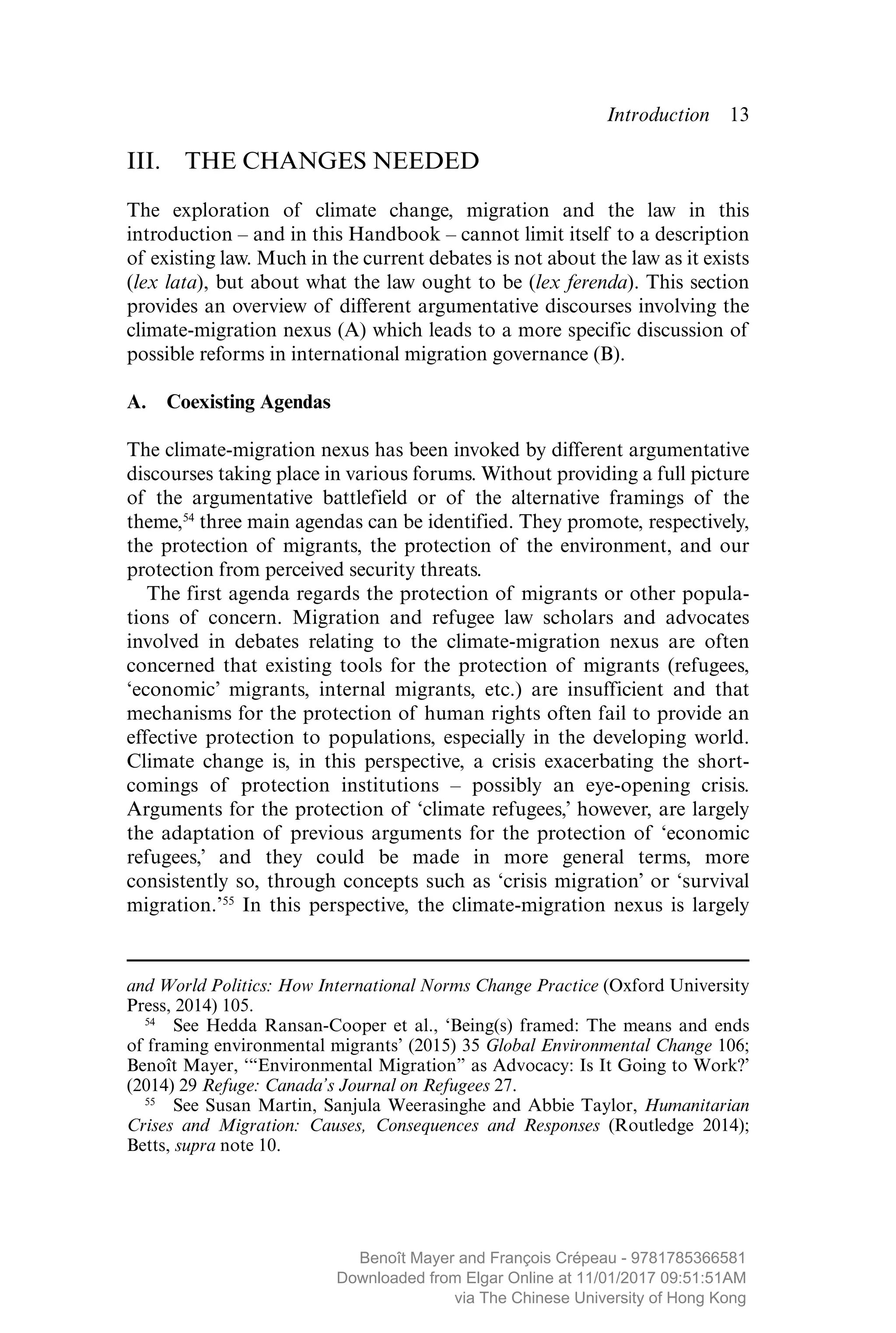 Introduction  ­13
III.  THE CHANGES NEEDED
The exploration of climate change, migration and the law in this
­introduction – and in this Handbook – cannot limit itself to a description
of existing law. Much in the current debates is not about the law as it exists
(lex lata), but about what the law ought to be (lex ferenda). This section
provides an overview of different argumentative discourses involving the
climate-migration nexus (A) which leads to a more specific discussion of
possible reforms in international migration governance (B).
A.  Coexisting Agendas
The climate-migration nexus has been invoked by different argumentative
discourses taking place in various forums. Without providing a full picture
of the argumentative battlefield or of the alternative framings of the
theme,54
three main agendas can be identified. They promote, respectively,
the protection of migrants, the protection of the environment, and our
protection from perceived security threats.
The first agenda regards the protection of migrants or other popula-
tions of concern. Migration and refugee law scholars and advocates
involved in debates relating to the climate-migration nexus are often
concerned that existing tools for the protection of migrants (refugees,
‘economic’ migrants, internal migrants, etc.) are insufficient and that
mechanisms for the protection of human rights often fail to provide an
effective protection to populations, especially in the developing world.
Climate change is, in this perspective, a crisis exacerbating the short-
comings of protection institutions – possibly an eye-opening crisis.
Arguments for the protection of ‘climate refugees,’ however, are largely
the adaptation of previous arguments for the protection of ­‘economic
refugees,’ and they could be made in more general terms, more
­consistently so, through concepts such as ‘crisis migration’ or ‘survival
migration.’55
In this perspective, the climate-migration nexus is largely
and World Politics: How International Norms Change Practice (Oxford University
Press, 2014) 105.
54
  See Hedda Ransan-Cooper et al., ‘Being(s) framed: The means and ends
of framing environmental migrants’ (2015) 35 Global Environmental Change 106;
Benoît Mayer, ‘“Environmental Migration” as Advocacy: Is It Going to Work?’
(2014) 29 Refuge: Canada’s Journal on Refugees 27.
55
  See Susan Martin, Sanjula Weerasinghe and Abbie Taylor, Humanitarian
Crises and Migration: Causes, Consequences and Responses (Routledge 2014);
Betts, supra note 10.
MAYER_9781785366581_t.indd 13 27/09/2017 07:58
Benoît Mayer and François Crépeau - 9781785366581
Downloaded from Elgar Online at 11/01/2017 09:51:51AM
via The Chinese University of Hong Kong
 