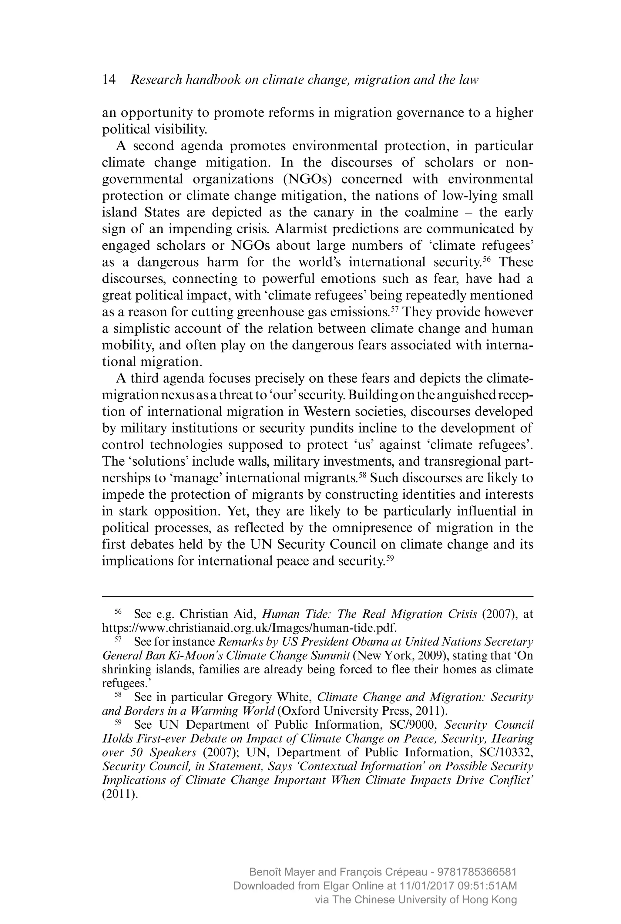 14  Research handbook on climate change, migration and the law
an opportunity to promote reforms in migration governance to a higher
political visibility.
A second agenda promotes environmental protection, in ­particular
climate change mitigation. In the discourses of scholars or non-­
governmental organizations (NGOs) concerned with environmental
protection or climate change mitigation, the nations of low-lying small
island States are depicted as the canary in the coalmine – the early
sign of an ­impending crisis. Alarmist predictions are communicated by
engaged scholars or NGOs about large numbers of ‘climate refugees’
as a ­dangerous harm for the world’s international security.56
These
­discourses, connecting to powerful emotions such as fear, have had a
great political impact, with ‘climate refugees’ being repeatedly ­mentioned
as a reason for cutting greenhouse gas emissions.57
They provide however
a simplistic account of the relation between climate change and human
mobility, and often play on the dangerous fears associated with interna-
tional migration.
A third agenda focuses precisely on these fears and depicts the climate-
migrationnexusasathreatto‘our’security.Buildingontheanguishedrecep-
tion of international migration in Western societies, discourses ­developed
by military institutions or security pundits incline to the development of
control technologies supposed to protect ‘us’ against ‘climate refugees’.
The ‘solutions’ include walls, military investments, and transregional part-
nerships to ‘manage’ international migrants.58
Such discourses are likely to
impede the protection of migrants by ­constructing identities and interests
in stark opposition. Yet, they are likely to be ­particularly influential in
political processes, as reflected by the ­omnipresence of migration in the
first debates held by the UN Security Council on climate change and its
implications for international peace and security.59
56
  See e.g. Christian Aid, Human Tide: The Real Migration Crisis (2007), at
https://www.christianaid.org.uk/Images/human-tide.pdf.
57
  See for instance Remarks by US President Obama at United Nations Secretary
General Ban Ki-Moon’s Climate Change Summit (New York, 2009), stating that ‘On
shrinking islands, families are already being forced to flee their homes as climate
refugees.’
58
  See in particular Gregory White, Climate Change and Migration: Security
and Borders in a Warming World (Oxford University Press, 2011).
59
  See UN Department of Public Information, SC/9000, Security Council
Holds First-ever Debate on Impact of Climate Change on Peace, Security, Hearing
over 50 Speakers (2007); UN, Department of Public Information, SC/10332,
Security Council, in Statement, Says ‘Contextual Information’ on Possible Security
Implications of Climate Change Important When Climate Impacts Drive Conflict’
(2011).
MAYER_9781785366581_t.indd 14 27/09/2017 07:58
Benoît Mayer and François Crépeau - 9781785366581
Downloaded from Elgar Online at 11/01/2017 09:51:51AM
via The Chinese University of Hong Kong
 
