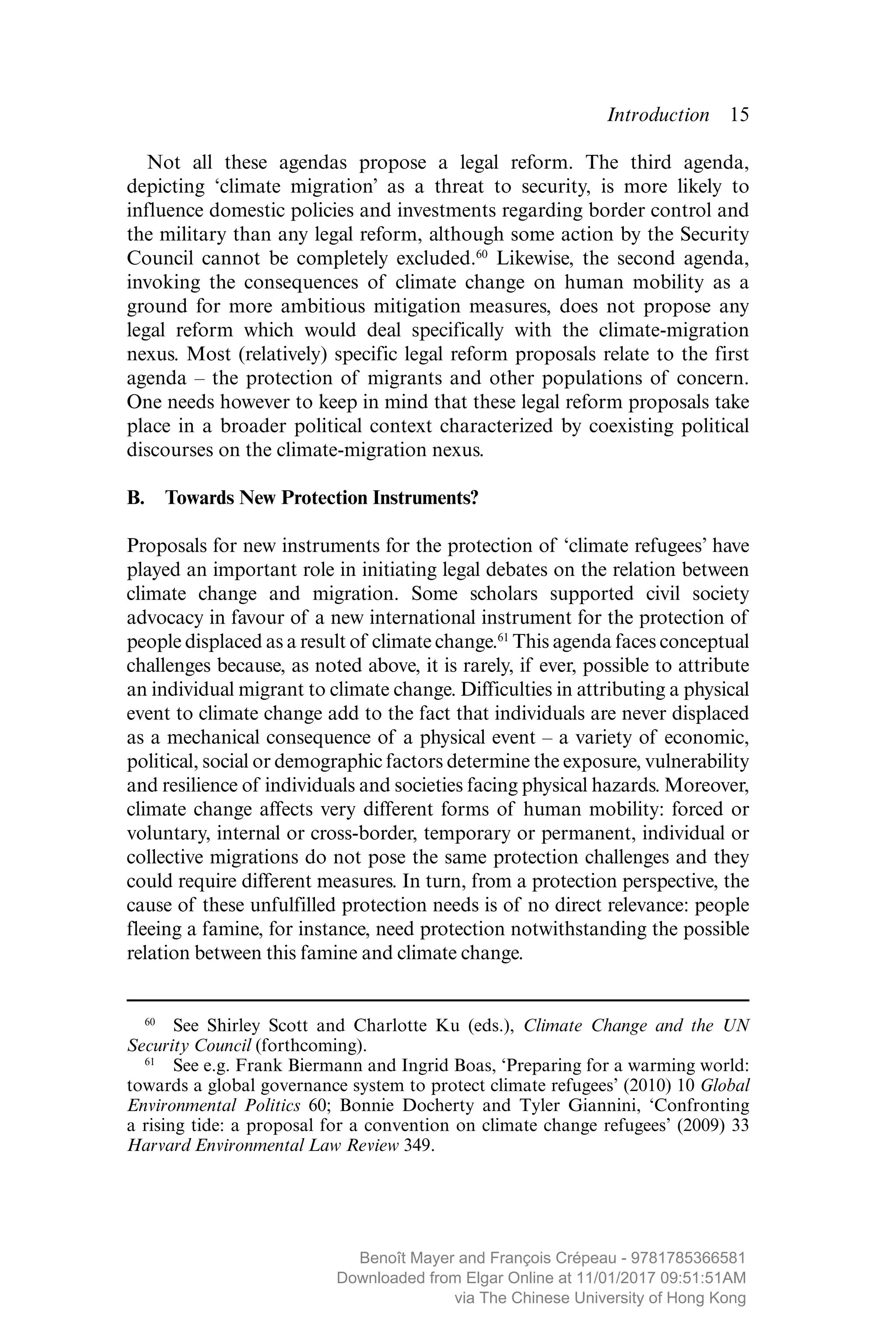 Introduction  ­15
Not all these agendas propose a legal reform. The third agenda,
­depicting ‘climate migration’ as a threat to security, is more likely to
­influence domestic policies and investments regarding border control and
the military than any legal reform, although some action by the Security
Council cannot be completely excluded.60
Likewise, the second agenda,
invoking the consequences of climate change on human mobility as a
ground for more ambitious mitigation measures, does not propose any
legal reform which would deal specifically with the climate-migration
nexus. Most (relatively) specific legal reform proposals relate to the first
agenda – the protection of migrants and other populations of concern.
One needs however to keep in mind that these legal reform proposals take
place in a broader political context characterized by coexisting political
discourses on the climate-migration nexus.
B.  Towards New Protection Instruments?
Proposals for new instruments for the protection of ‘climate refugees’ have
played an important role in initiating legal debates on the relation between
climate change and migration. Some scholars supported civil society
­advocacy in favour of a new international instrument for the protection of
people displaced as a result of climate change.61
This agenda faces ­conceptual
challenges because, as noted above, it is rarely, if ever, ­possible to attribute
an individual migrant to climate change. Difficulties in ­attributing a physical
event to climate change add to the fact that ­individuals are never displaced
as a mechanical consequence of a ­physical event – a variety of ­economic,
political, social or demographic factors determine the exposure, vulnerability
and resilience of individuals and societies facing physical hazards. Moreover,
climate change affects very different forms of human mobility: forced or
­voluntary, internal or cross-border, temporary or ­permanent, individual or
collective migrations do not pose the same protection challenges and they
could require different measures. In turn, from a protection perspective, the
cause of these unfulfilled protection needs is of no direct relevance: people
fleeing a famine, for instance, need protection notwithstanding the possible
relation between this famine and climate change.
60
  See Shirley Scott and Charlotte Ku (eds.), Climate Change and the UN
Security Council (forthcoming).
61
  See e.g. Frank Biermann and Ingrid Boas, ‘Preparing for a warming world:
towards a global governance system to protect climate refugees’ (2010) 10 Global
Environmental Politics 60; Bonnie Docherty and Tyler Giannini, ‘Confronting
a rising tide: a proposal for a convention on climate change refugees’ (2009) 33
Harvard Environmental Law Review 349.
MAYER_9781785366581_t.indd 15 27/09/2017 07:58
Benoît Mayer and François Crépeau - 9781785366581
Downloaded from Elgar Online at 11/01/2017 09:51:51AM
via The Chinese University of Hong Kong
 