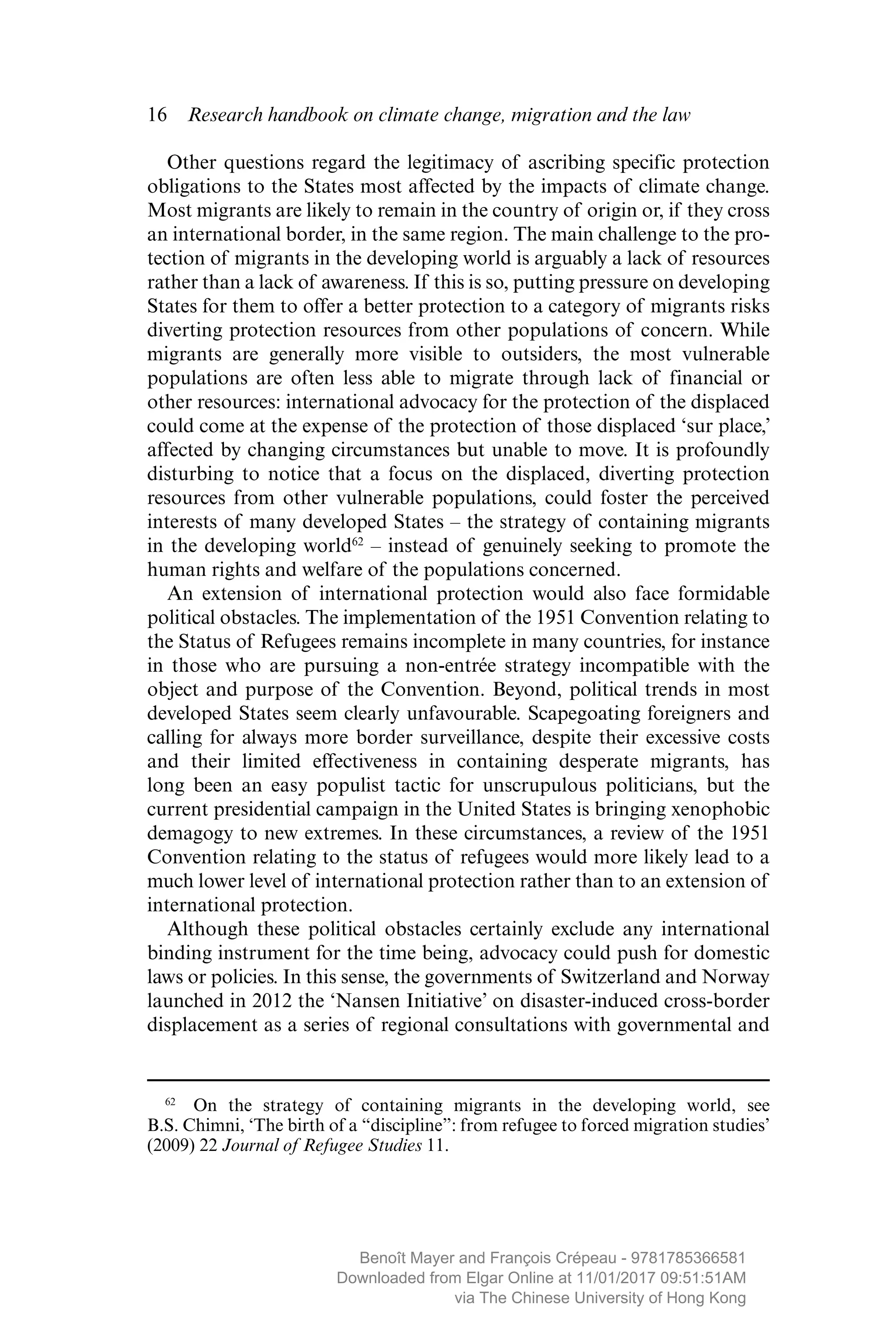 16  Research handbook on climate change, migration and the law
Other questions regard the legitimacy of ascribing specific protection
obligations to the States most affected by the impacts of climate change.
Most migrants are likely to remain in the country of origin or, if they cross
an international border, in the same region. The main challenge to the pro-
tection of migrants in the developing world is arguably a lack of resources
rather than a lack of awareness. If this is so, putting pressure on ­developing
States for them to offer a better protection to a category of migrants risks
diverting protection resources from other populations of concern. While
migrants are generally more visible to outsiders, the most vulnerable
populations are often less able to migrate through lack of ­financial or
other resources: international advocacy for the protection of the displaced
could come at the expense of the protection of those displaced ‘sur place,’
affected by changing circumstances but unable to move. It is profoundly
disturbing to notice that a focus on the displaced, diverting protection
resources from other vulnerable populations, could foster the perceived
interests of many developed States – the strategy of ­containing migrants
in the developing world62
– instead of genuinely seeking to promote the
human rights and welfare of the populations concerned.
An extension of international protection would also face formidable
political obstacles. The implementation of the 1951 Convention ­relating to
the Status of Refugees remains incomplete in many countries, for instance
in those who are pursuing a non-entrée strategy incompatible with the
object and purpose of the Convention. Beyond, political trends in most
developed States seem clearly unfavourable. Scapegoating ­foreigners and
calling for always more border surveillance, despite their excessive costs
and their limited effectiveness in containing desperate migrants, has
long been an easy populist tactic for unscrupulous politicians, but the
current presidential campaign in the United States is bringing xenophobic
demagogy to new extremes. In these circumstances, a review of the 1951
Convention relating to the status of refugees would more likely lead to a
much lower level of international protection rather than to an extension of
international protection.
Although these political obstacles certainly exclude any international
binding instrument for the time being, advocacy could push for domestic
laws or policies. In this sense, the governments of Switzerland and Norway
launched in 2012 the ‘Nansen Initiative’ on disaster-induced cross-border
displacement as a series of regional consultations with governmental and
62
  On the strategy of containing migrants in the developing world, see
B.S. Chimni, ‘The birth of a “discipline”: from refugee to forced migration studies’
(2009) 22 Journal of Refugee Studies 11.
MAYER_9781785366581_t.indd 16 27/09/2017 07:58
Benoît Mayer and François Crépeau - 9781785366581
Downloaded from Elgar Online at 11/01/2017 09:51:51AM
via The Chinese University of Hong Kong
 