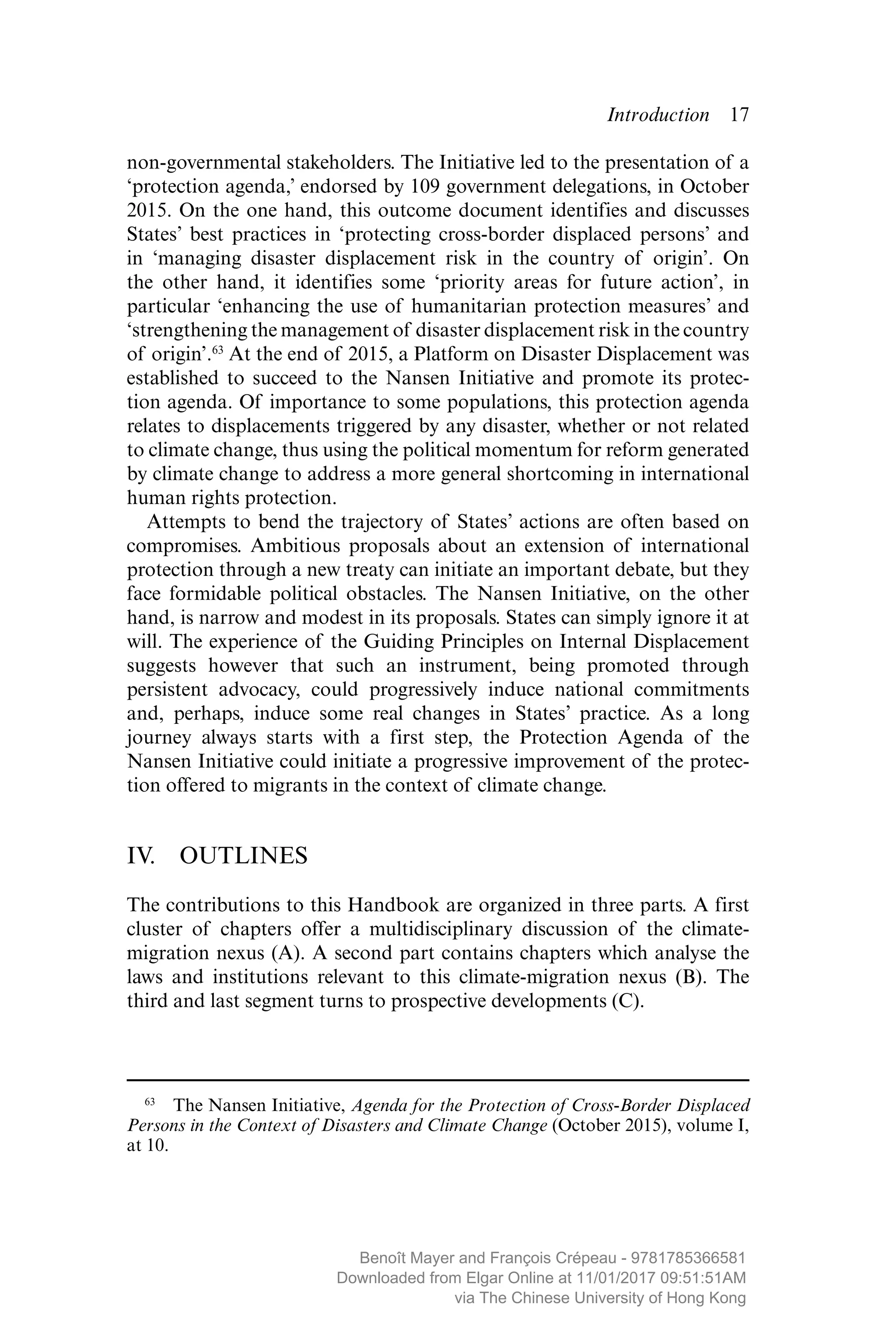 Introduction  ­17
non-governmental stakeholders. The Initiative led to the presentation of a
‘protection agenda,’ endorsed by 109 government delegations, in October
2015. On the one hand, this outcome document identifies and discusses
States’ best practices in ‘protecting cross-border displaced persons’ and
in ‘managing disaster displacement risk in the country of origin’. On
the other hand, it identifies some ‘priority areas for future action’, in
particular ‘enhancing the use of humanitarian protection measures’ and
­‘strengthening the management of disaster displacement risk in the country
of origin’.63
At the end of 2015, a Platform on Disaster Displacement was
established to succeed to the Nansen Initiative and promote its protec-
tion agenda. Of importance to some populations, this protection agenda
relates to displacements triggered by any disaster, whether or not related
to climate change, thus using the political momentum for reform generated
by climate change to address a more general shortcoming in international
human rights protection.
Attempts to bend the trajectory of States’ actions are often based on
compromises. Ambitious proposals about an extension of international
protection through a new treaty can initiate an important debate, but they
face formidable political obstacles. The Nansen Initiative, on the other
hand, is narrow and modest in its proposals. States can simply ignore it at
will. The experience of the Guiding Principles on Internal Displacement
suggests however that such an instrument, being promoted through
­persistent advocacy, could progressively induce national ­commitments
and, perhaps, induce some real changes in States’ practice. As a long
journey always starts with a first step, the Protection Agenda of the
Nansen Initiative could initiate a progressive improvement of the protec-
tion offered to migrants in the context of climate change.
IV. OUTLINES
The contributions to this Handbook are organized in three parts. A first
cluster of chapters offer a multidisciplinary discussion of the climate-
migration nexus (A). A second part contains chapters which analyse the
laws and institutions relevant to this climate-migration nexus (B). The
third and last segment turns to prospective developments (C).
63
  The Nansen Initiative, Agenda for the Protection of Cross-Border Displaced
Persons in the Context of Disasters and Climate Change (October 2015), volume I,
at 10.
MAYER_9781785366581_t.indd 17 27/09/2017 07:58
Benoît Mayer and François Crépeau - 9781785366581
Downloaded from Elgar Online at 11/01/2017 09:51:51AM
via The Chinese University of Hong Kong
 