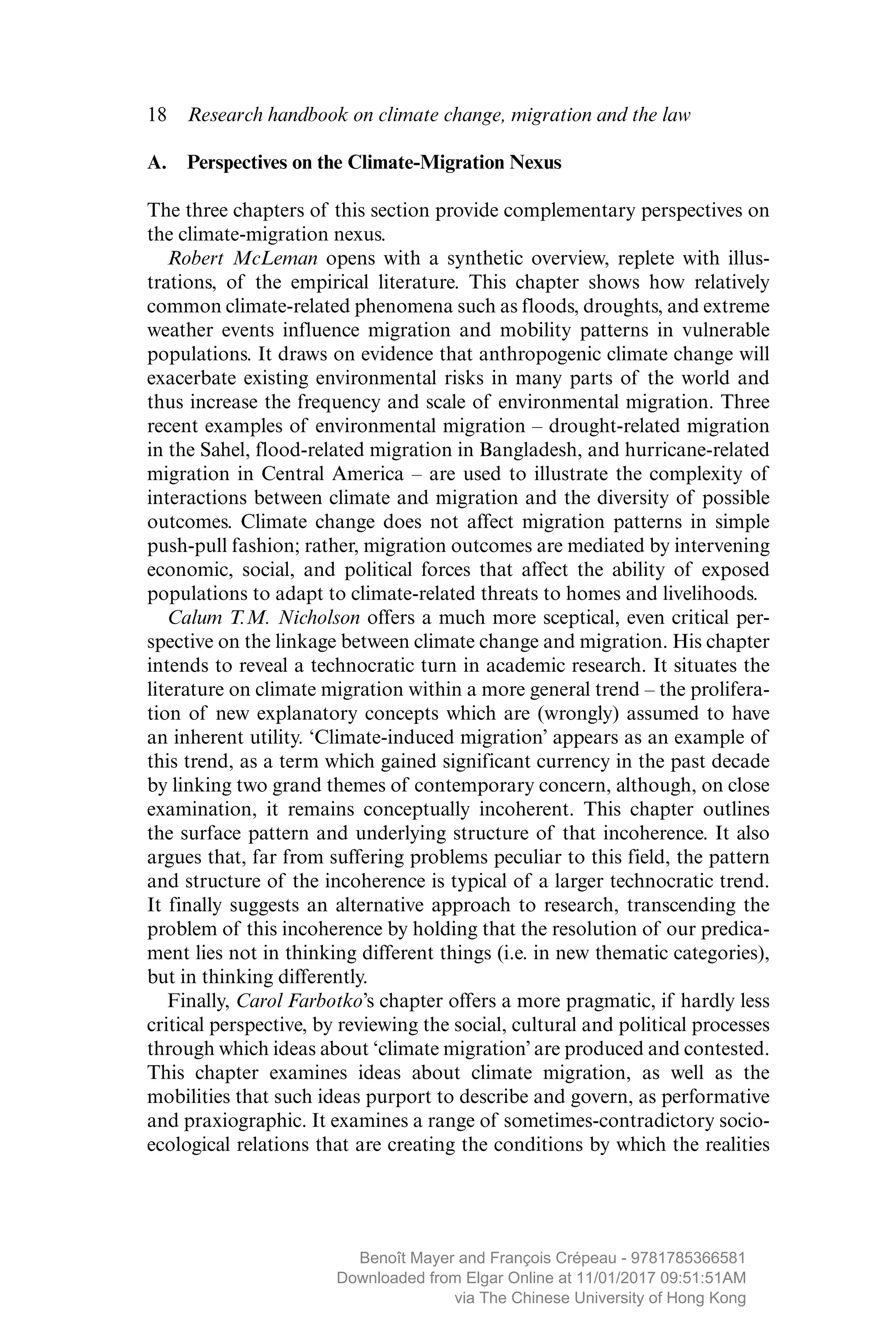 18  Research handbook on climate change, migration and the law
A.  Perspectives on the Climate-Migration Nexus
The three chapters of this section provide complementary perspectives on
the climate-migration nexus.
Robert McLeman opens with a synthetic overview, replete with illus-
trations, of the empirical literature. This chapter shows how relatively
common climate-related phenomena such as floods, droughts, and extreme
weather events influence migration and mobility patterns in vulnerable
populations. It draws on evidence that anthropogenic climate change will
exacerbate existing environmental risks in many parts of the world and
thus increase the frequency and scale of environmental migration. Three
recent examples of environmental migration – drought-related migration
in the Sahel, flood-related migration in Bangladesh, and hurricane-related
migration in Central America – are used to illustrate the complexity of
interactions between climate and migration and the diversity of possible
outcomes. Climate change does not affect migration patterns in simple
push-pull fashion; rather, migration outcomes are mediated by ­intervening
economic, social, and political forces that affect the ability of exposed
populations to adapt to climate-related threats to homes and livelihoods.
Calum T.M. Nicholson offers a much more sceptical, even critical per-
spective on the linkage between climate change and migration. His chapter
intends to reveal a technocratic turn in academic research. It situates the
literature on climate migration within a more general trend – the prolifera-
tion of new explanatory concepts which are (wrongly) assumed to have
an inherent utility. ‘Climate-induced migration’ appears as an example of
this trend, as a term which gained significant currency in the past decade
by linking two grand themes of contemporary concern, although, on close
examination, it remains conceptually incoherent. This chapter outlines
the surface pattern and underlying structure of that incoherence. It also
argues that, far from suffering problems peculiar to this field, the pattern
and structure of the incoherence is typical of a larger technocratic trend.
It finally suggests an alternative approach to research, transcending the
problem of this incoherence by holding that the resolution of our predica-
ment lies not in thinking different things (i.e. in new thematic categories),
but in thinking differently.
Finally, Carol Farbotko’s chapter offers a more pragmatic, if hardly less
critical perspective, by reviewing the social, cultural and political processes
through which ideas about ‘climate migration’ are produced and ­contested.
This chapter examines ideas about climate migration, as well as the
­mobilities that such ideas purport to describe and govern, as performative
and praxiographic. It examines a range of sometimes-contradictory socio-
ecological relations that are creating the conditions by which the realities
MAYER_9781785366581_t.indd 18 27/09/2017 07:58
Benoît Mayer and François Crépeau - 9781785366581
Downloaded from Elgar Online at 11/01/2017 09:51:51AM
via The Chinese University of Hong Kong
 