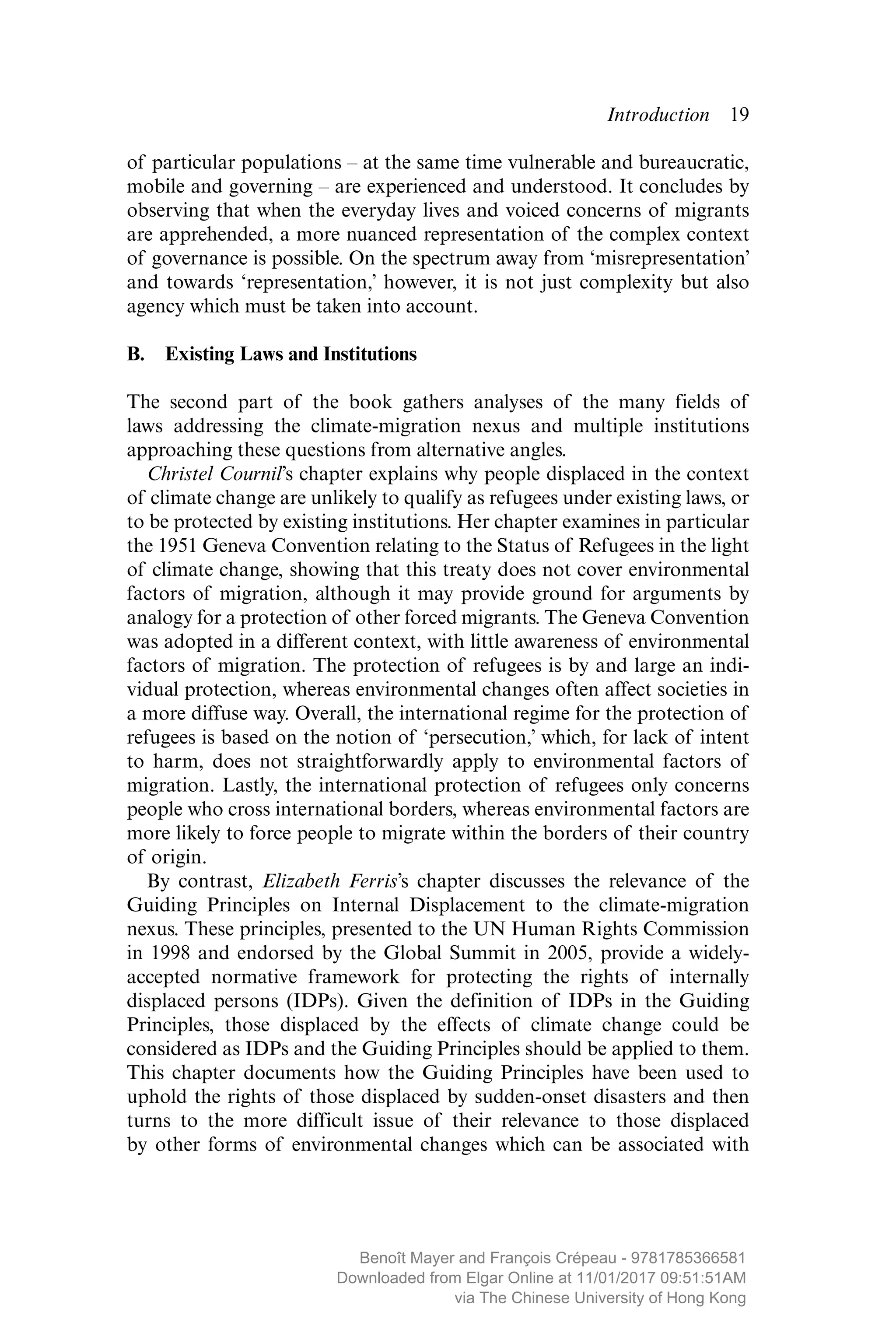 Introduction  ­19
of particular populations – at the same time vulnerable and bureaucratic,
mobile and governing – are experienced and understood. It concludes by
observing that when the everyday lives and voiced concerns of migrants
are apprehended, a more nuanced representation of the complex context
of governance is possible. On the spectrum away from ‘misrepresentation’
and towards ‘representation,’ however, it is not just complexity but also
agency which must be taken into account.
B.  Existing Laws and Institutions
The second part of the book gathers analyses of the many fields of
laws addressing the climate-migration nexus and multiple institutions
approaching these questions from alternative angles.
Christel Cournil’s chapter explains why people displaced in the context
of climate change are unlikely to qualify as refugees under existing laws, or
to be protected by existing institutions. Her chapter examines in particular
the 1951 Geneva Convention relating to the Status of Refugees in the light
of climate change, showing that this treaty does not cover environmental
factors of migration, although it may provide ground for arguments by
analogy for a protection of other forced migrants. The Geneva Convention
was adopted in a different context, with little awareness of environmental
factors of migration. The protection of refugees is by and large an indi-
vidual protection, whereas environmental changes often affect societies in
a more diffuse way. Overall, the international regime for the protection of
refugees is based on the notion of ‘persecution,’ which, for lack of intent
to harm, does not straightforwardly apply to environmental factors of
migration. Lastly, the international protection of refugees only concerns
people who cross international borders, whereas environmental factors are
more likely to force people to migrate within the borders of their country
of origin.
By contrast, Elizabeth Ferris’s chapter discusses the relevance of the
Guiding Principles on Internal Displacement to the climate-migration
nexus. These principles, presented to the UN Human Rights Commission
in 1998 and endorsed by the Global Summit in 2005, provide a widely-
accepted normative framework for protecting the rights of internally
displaced persons (IDPs). Given the definition of IDPs in the Guiding
Principles, those displaced by the effects of climate change could be
­considered as IDPs and the Guiding Principles should be applied to them.
This chapter documents how the Guiding Principles have been used to
uphold the rights of those displaced by sudden-onset disasters and then
turns to the more difficult issue of their relevance to those displaced
by other forms of environmental changes which can be associated with
MAYER_9781785366581_t.indd 19 27/09/2017 07:58
Benoît Mayer and François Crépeau - 9781785366581
Downloaded from Elgar Online at 11/01/2017 09:51:51AM
via The Chinese University of Hong Kong
 
