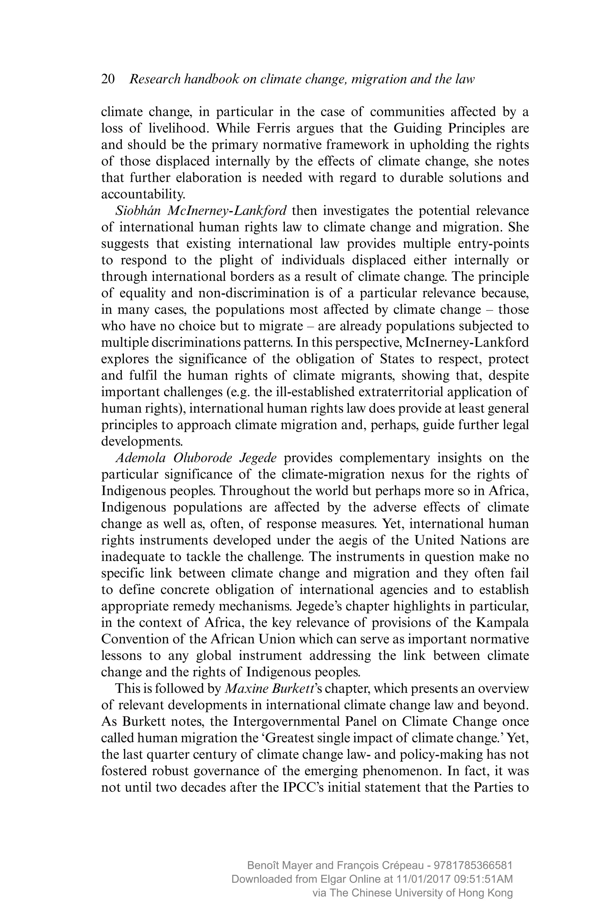 20  Research handbook on climate change, migration and the law
climate change, in particular in the case of communities affected by a
loss of livelihood. While Ferris argues that the Guiding Principles are
and should be the primary normative framework in upholding the rights
of those displaced internally by the effects of climate change, she notes
that further elaboration is needed with regard to durable solutions and
accountability.
Siobhán McInerney-Lankford then investigates the potential relevance
of international human rights law to climate change and migration. She
suggests that existing international law provides multiple entry-points
to respond to the plight of individuals displaced either internally or
through international borders as a result of climate change. The principle
of ­equality and non-discrimination is of a particular relevance because,
in many cases, the populations most affected by climate change – those
who have no choice but to migrate – are already populations subjected to
­multiple discriminations patterns. In this perspective, McInerney-Lankford
explores the significance of the obligation of States to respect, protect
and fulfil the human rights of climate migrants, showing that, despite
important challenges (e.g. the ill-established extraterritorial ­application of
human rights), international human rights law does provide at least general
principles to approach climate migration and, perhaps, guide further legal
developments.
Ademola Oluborode Jegede provides complementary insights on the
particular significance of the climate-migration nexus for the rights of
Indigenous peoples. Throughout the world but perhaps more so in Africa,
Indigenous populations are affected by the adverse effects of climate
change as well as, often, of response measures. Yet, international human
rights instruments developed under the aegis of the United Nations are
inadequate to tackle the challenge. The instruments in question make no
specific link between climate change and migration and they often fail
to define concrete obligation of international agencies and to establish
appropriate remedy mechanisms. Jegede’s chapter highlights in particular,
in the context of Africa, the key relevance of provisions of the Kampala
Convention of the African Union which can serve as important ­normative
lessons to any global instrument addressing the link between climate
change and the rights of Indigenous peoples.
This is followed by Maxine Burkett’s chapter, which presents an overview
of relevant developments in international climate change law and beyond.
As Burkett notes, the Intergovernmental Panel on Climate Change once
called human migration the ‘Greatest single impact of climate change.’ Yet,
the last quarter century of climate change law- and policy-making has not
fostered robust governance of the emerging phenomenon. In fact, it was
not until two decades after the IPCC’s initial statement that the Parties to
MAYER_9781785366581_t.indd 20 27/09/2017 07:58
Benoît Mayer and François Crépeau - 9781785366581
Downloaded from Elgar Online at 11/01/2017 09:51:51AM
via The Chinese University of Hong Kong
 