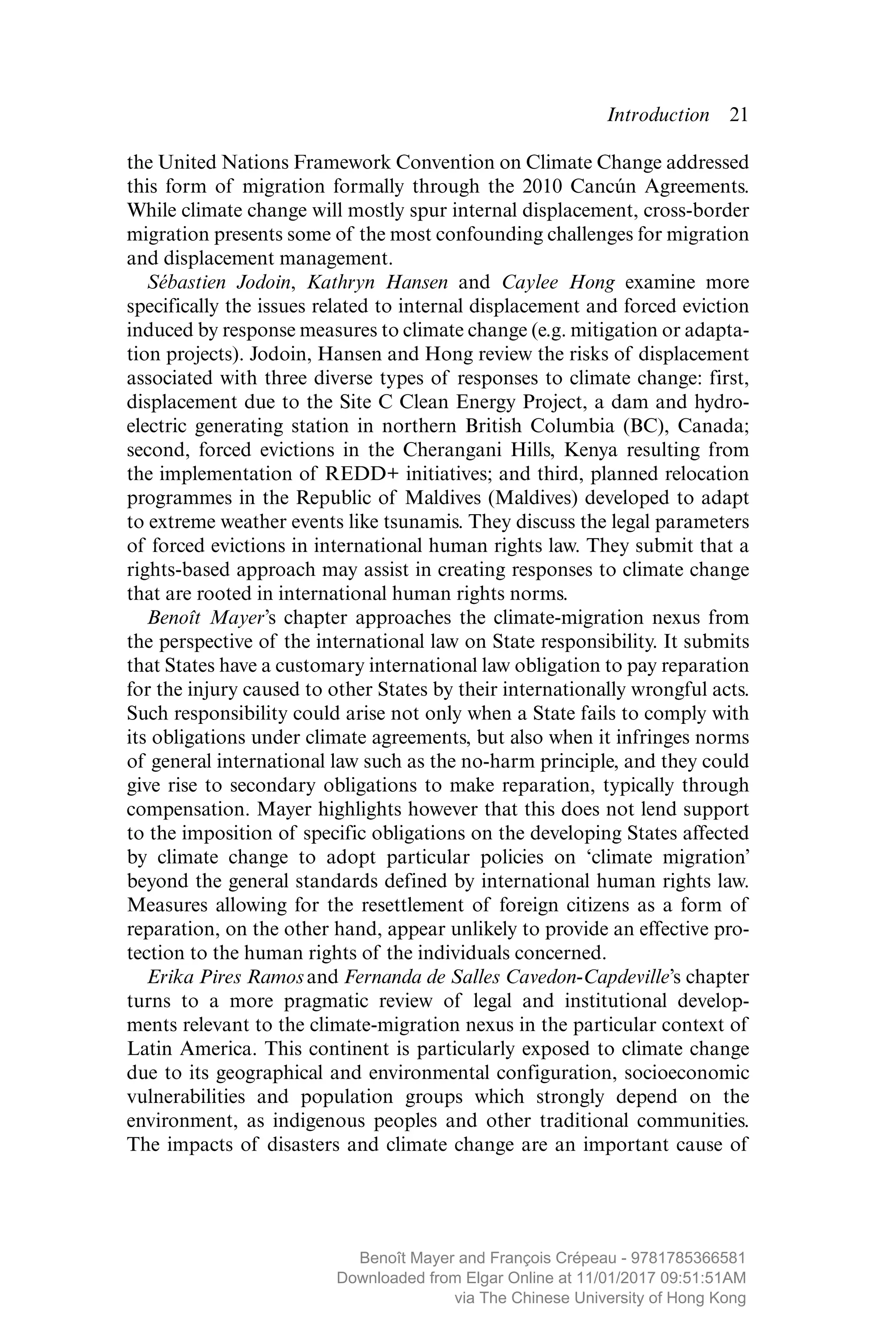 Introduction  ­21
the United Nations Framework Convention on Climate Change addressed
this form of migration formally through the 2010 Cancún Agreements.
While climate change will mostly spur internal displacement, cross-border
migration presents some of the most confounding challenges for migration
and displacement management.
Sébastien Jodoin, Kathryn Hansen and Caylee Hong examine more
specifically the issues related to internal displacement and forced eviction
induced by response measures to climate change (e.g. mitigation or adapta-
tion projects). Jodoin, Hansen and Hong review the risks of displacement
associated with three diverse types of responses to climate change: first,
displacement due to the Site C Clean Energy Project, a dam and hydro-
electric generating station in northern British Columbia (BC), Canada;
second, forced evictions in the Cherangani Hills, Kenya resulting from
the implementation of REDD+ initiatives; and third, planned relocation
programmes in the Republic of Maldives (Maldives) developed to adapt
to extreme weather events like tsunamis. They discuss the legal parameters
of forced evictions in international human rights law. They submit that a
rights-based approach may assist in creating responses to climate change
that are rooted in international human rights norms.
Benoît Mayer’s chapter approaches the climate-migration nexus from
the perspective of the international law on State responsibility. It submits
that States have a customary international law obligation to pay reparation
for the injury caused to other States by their internationally wrongful acts.
Such responsibility could arise not only when a State fails to comply with
its obligations under climate agreements, but also when it infringes norms
of general international law such as the no-harm principle, and they could
give rise to secondary obligations to make reparation, typically through
compensation. Mayer highlights however that this does not lend support
to the imposition of specific obligations on the developing States affected
by climate change to adopt particular policies on ‘climate ­migration’
beyond the general standards defined by international human rights law.
Measures allowing for the resettlement of foreign citizens as a form of
reparation, on the other hand, appear unlikely to provide an effective pro-
tection to the human rights of the individuals concerned.
Erika Pires Ramosand Fernanda de Salles Cavedon-Capdeville’s chapter
turns to a more pragmatic review of legal and institutional develop-
ments relevant to the climate-migration nexus in the particular context of
Latin America. This continent is particularly exposed to climate change
due to its geographical and environmental configuration, socioeconomic
­vulnerabilities and population groups which strongly depend on the
­environment, as indigenous peoples and other traditional ­communities.
The impacts of disasters and climate change are an important cause of
MAYER_9781785366581_t.indd 21 27/09/2017 07:58
Benoît Mayer and François Crépeau - 9781785366581
Downloaded from Elgar Online at 11/01/2017 09:51:51AM
via The Chinese University of Hong Kong
 