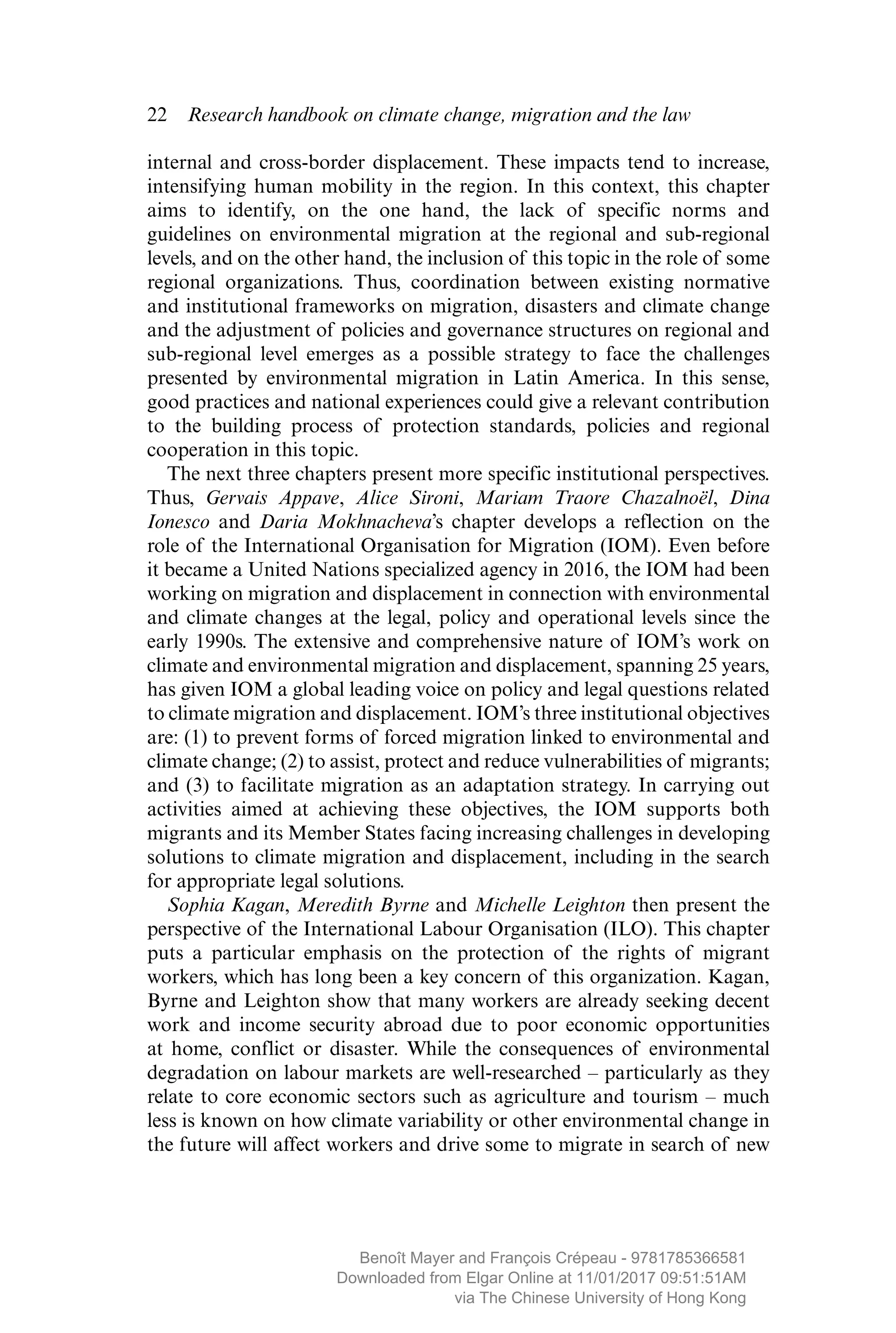 22  Research handbook on climate change, migration and the law
internal and cross-border displacement. These impacts tend to increase,
intensifying human mobility in the region. In this context, this chapter
aims to identify, on the one hand, the lack of specific norms and
­guidelines on environmental migration at the regional and sub-regional
levels, and on the other hand, the inclusion of this topic in the role of some
regional ­organizations. Thus, coordination between existing normative
and ­institutional frameworks on migration, disasters and climate change
and the adjustment of policies and governance structures on regional and
sub-regional level emerges as a possible strategy to face the challenges
­presented by environmental migration in Latin America. In this sense,
good practices and national experiences could give a relevant ­contribution
to the building process of protection standards, policies and regional
­cooperation in this topic.
The next three chapters present more specific institutional perspectives.
Thus, Gervais Appave, Alice Sironi, Mariam Traore Chazalnoël, Dina
Ionesco and Daria Mokhnacheva’s chapter develops a reflection on the
role of the International Organisation for Migration (IOM). Even before
it became a United Nations specialized agency in 2016, the IOM had been
working on migration and displacement in connection with ­environmental
and climate changes at the legal, policy and operational levels since the
early 1990s. The extensive and comprehensive nature of IOM’s work on
climate and environmental migration and displacement, spanning 25 years,
has given IOM a global leading voice on policy and legal questions related
to climate migration and displacement. IOM’s three institutional ­objectives
are: (1) to prevent forms of forced migration linked to ­environmental and
climate change; (2) to assist, protect and reduce vulnerabilities of migrants;
and (3) to facilitate migration as an adaptation strategy. In carrying out
activities aimed at achieving these objectives, the IOM supports both
migrants and its Member States facing increasing challenges in developing
solutions to climate migration and displacement, including in the search
for appropriate legal solutions.
Sophia Kagan, Meredith Byrne and Michelle Leighton then present the
perspective of the International Labour Organisation (ILO). This chapter
puts a particular emphasis on the protection of the rights of migrant
workers, which has long been a key concern of this organization. Kagan,
Byrne and Leighton show that many workers are already seeking decent
work and income security abroad due to poor economic opportunities
at home, conflict or disaster. While the consequences of environmental
degradation on labour markets are well-researched – particularly as they
relate to core economic sectors such as agriculture and tourism – much
less is known on how climate variability or other environmental change in
the future will affect workers and drive some to migrate in search of new
MAYER_9781785366581_t.indd 22 27/09/2017 07:58
Benoît Mayer and François Crépeau - 9781785366581
Downloaded from Elgar Online at 11/01/2017 09:51:51AM
via The Chinese University of Hong Kong
 
