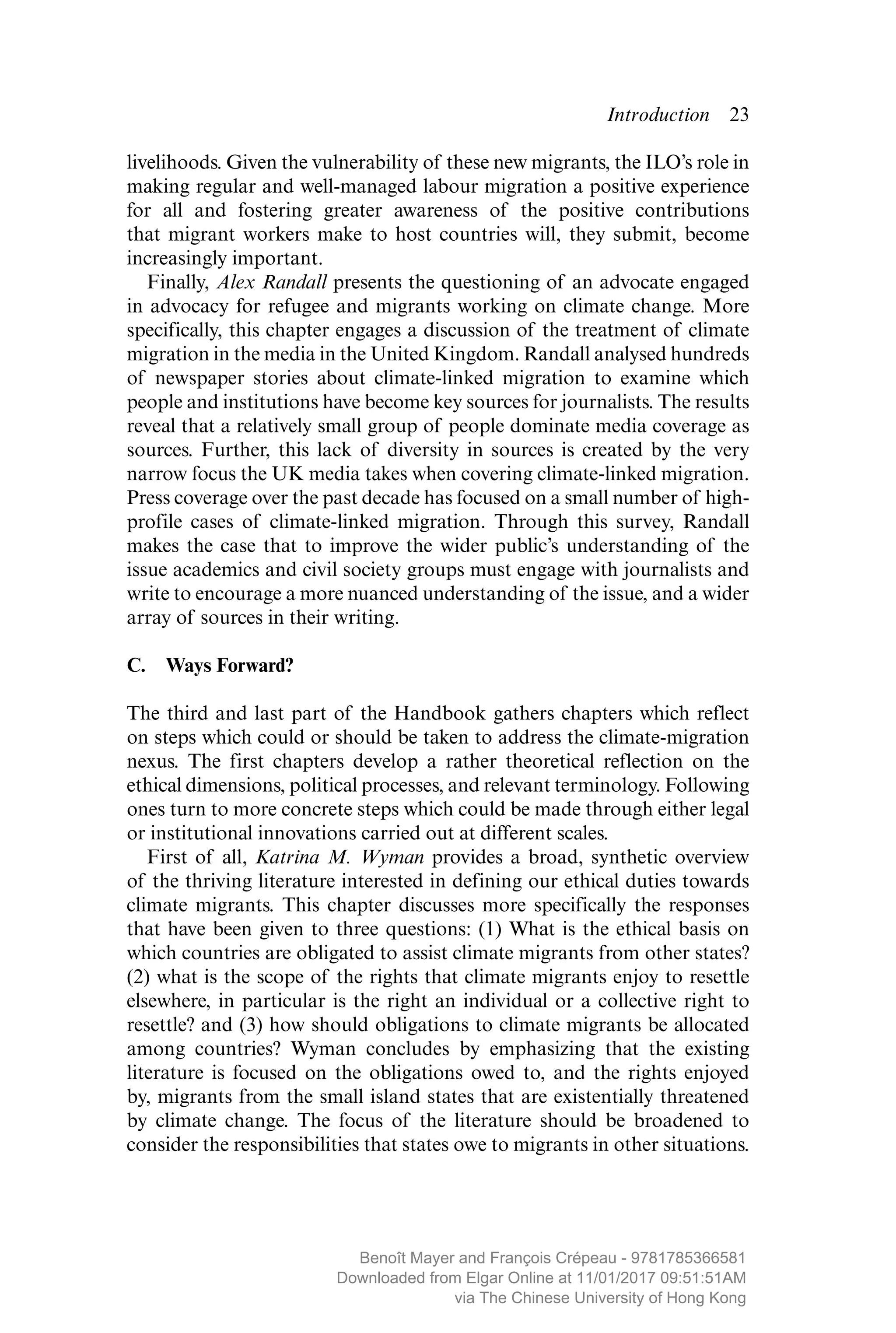 Introduction  ­23
livelihoods. Given the vulnerability of these new migrants, the ILO’s role in
making regular and well-managed labour migration a positive ­experience
for all and fostering greater awareness of the positive contributions
that migrant workers make to host countries will, they submit, become
­increasingly important.
Finally, Alex Randall presents the questioning of an advocate engaged
in advocacy for refugee and migrants working on climate change. More
specifically, this chapter engages a discussion of the treatment of climate
migration in the media in the United Kingdom. Randall analysed ­hundreds
of newspaper stories about climate-linked migration to examine which
people and institutions have become key sources for journalists. The results
reveal that a relatively small group of people dominate media coverage as
sources. Further, this lack of diversity in sources is created by the very
narrow focus the UK media takes when covering climate-linked ­migration.
Press coverage over the past decade has focused on a small number of high-
profile cases of climate-linked migration. Through this survey, Randall
makes the case that to improve the wider public’s understanding of the
issue academics and civil society groups must engage with ­journalists and
write to encourage a more nuanced understanding of the issue, and a wider
array of sources in their writing.
C.  Ways Forward?
The third and last part of the Handbook gathers chapters which reflect
on steps which could or should be taken to address the climate-migration
nexus. The first chapters develop a rather theoretical reflection on the
ethical dimensions, political processes, and relevant terminology. Following
ones turn to more concrete steps which could be made through either legal
or institutional innovations carried out at different scales.
First of all, Katrina M. Wyman provides a broad, synthetic overview
of the thriving literature interested in defining our ethical duties towards
climate migrants. This chapter discusses more specifically the responses
that have been given to three questions: (1) What is the ethical basis on
which countries are obligated to assist climate migrants from other states?
(2) what is the scope of the rights that climate migrants enjoy to resettle
elsewhere, in particular is the right an individual or a collective right to
resettle? and (3) how should obligations to climate migrants be allocated
among countries? Wyman concludes by emphasizing that the existing
literature is focused on the obligations owed to, and the rights enjoyed
by, migrants from the small island states that are existentially threatened
by climate change. The focus of the literature should be broadened to
­consider the responsibilities that states owe to migrants in other situations.
MAYER_9781785366581_t.indd 23 27/09/2017 07:58
Benoît Mayer and François Crépeau - 9781785366581
Downloaded from Elgar Online at 11/01/2017 09:51:51AM
via The Chinese University of Hong Kong
 