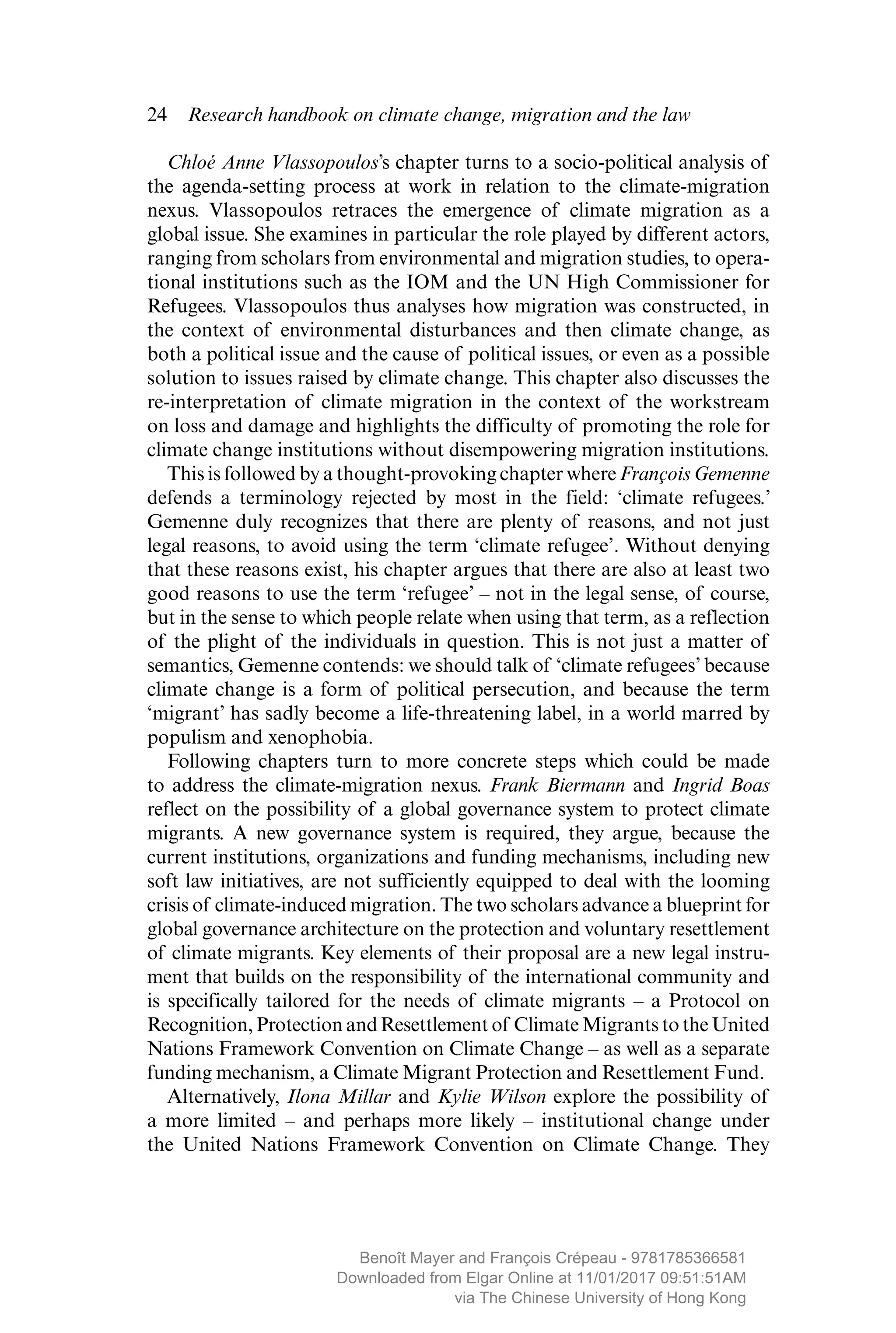 24  Research handbook on climate change, migration and the law
Chloé Anne Vlassopoulos’s chapter turns to a socio-political analysis of
the agenda-setting process at work in relation to the climate-migration
nexus. Vlassopoulos retraces the emergence of climate migration as a
global issue. She examines in particular the role played by different actors,
ranging from scholars from environmental and migration studies, to opera-
tional institutions such as the IOM and the UN High Commissioner for
Refugees. Vlassopoulos thus analyses how migration was constructed, in
the context of environmental disturbances and then climate change, as
both a political issue and the cause of political issues, or even as a possible
solution to issues raised by climate change. This chapter also discusses the
re-interpretation of climate migration in the context of the workstream
on loss and damage and highlights the difficulty of promoting the role for
climate change institutions without disempowering migration institutions.
This is followed by a thought-provoking chapter where François Gemenne
defends a terminology rejected by most in the field: ‘climate refugees.’
Gemenne duly recognizes that there are plenty of reasons, and not just
legal reasons, to avoid using the term ‘climate refugee’. Without denying
that these reasons exist, his chapter argues that there are also at least two
good reasons to use the term ‘refugee’ – not in the legal sense, of course,
but in the sense to which people relate when using that term, as a reflection
of the plight of the individuals in question. This is not just a matter of
semantics, Gemenne contends: we should talk of ‘climate refugees’ because
climate change is a form of political persecution, and because the term
‘migrant’ has sadly become a life-threatening label, in a world marred by
populism and xenophobia.
Following chapters turn to more concrete steps which could be made
to address the climate-migration nexus. Frank Biermann and Ingrid Boas
reflect on the possibility of a global governance system to protect climate
migrants. A new governance system is required, they argue, because the
current institutions, organizations and funding mechanisms, including new
soft law initiatives, are not sufficiently equipped to deal with the looming
crisis of climate-induced migration. The two scholars advance a blueprint for
global governance architecture on the protection and ­voluntary ­resettlement
of climate migrants. Key elements of their proposal are a new legal instru-
ment that builds on the responsibility of the international community and
is ­specifically tailored for the needs of climate migrants  – a Protocol on
Recognition, Protection and Resettlement of Climate Migrants to the United
Nations Framework Convention on Climate Change – as well as a separate
funding mechanism, a Climate Migrant Protection and Resettlement Fund.
Alternatively, Ilona Millar and Kylie Wilson explore the possibility of
a more limited – and perhaps more likely – institutional change under
the United Nations Framework Convention on Climate Change. They
MAYER_9781785366581_t.indd 24 27/09/2017 07:58
Benoît Mayer and François Crépeau - 9781785366581
Downloaded from Elgar Online at 11/01/2017 09:51:51AM
via The Chinese University of Hong Kong
 