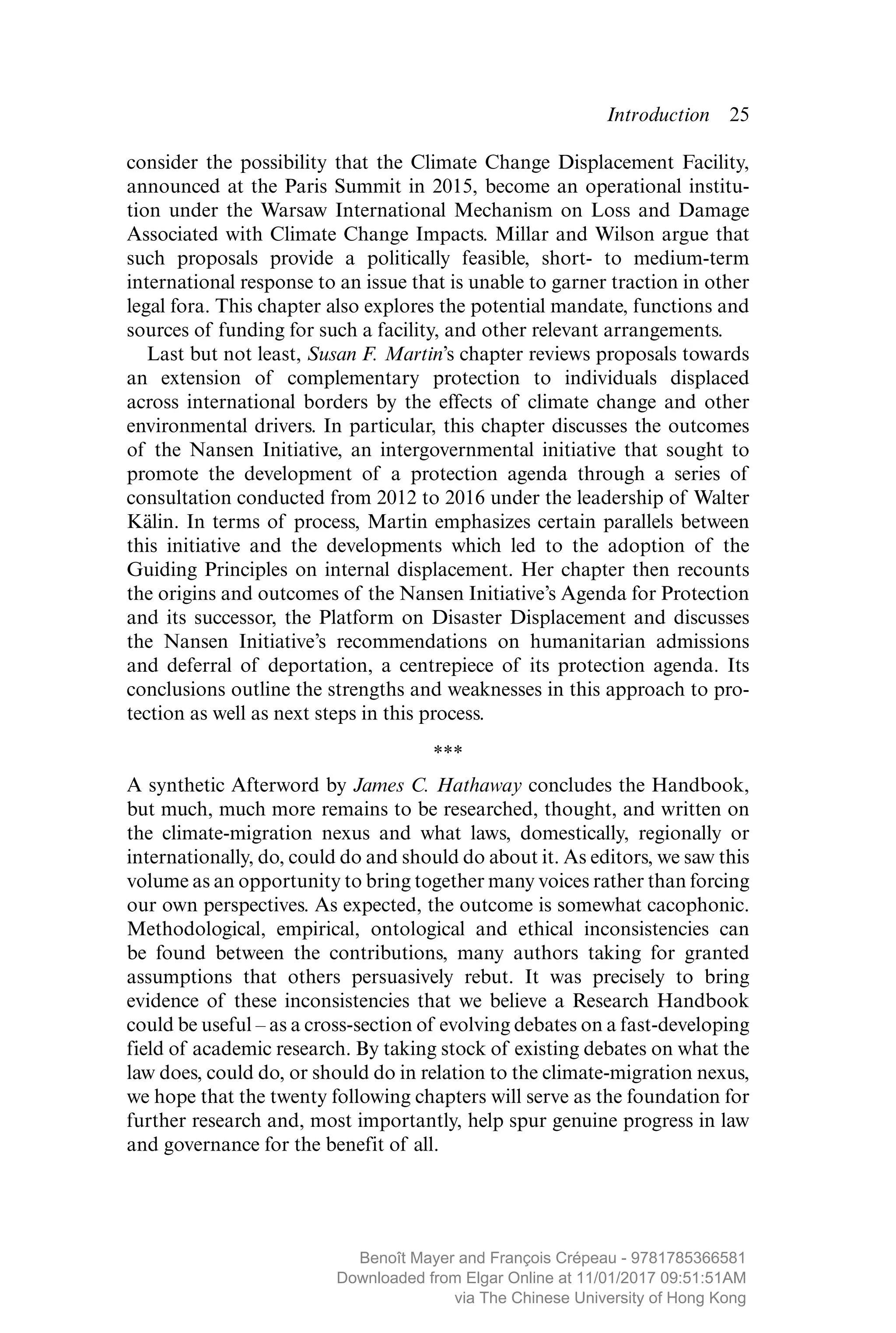 Introduction  ­25
consider the possibility that the Climate Change Displacement Facility,
announced at the Paris Summit in 2015, become an operational institu-
tion under the Warsaw International Mechanism on Loss and Damage
Associated with Climate Change Impacts. Millar and Wilson argue that
such proposals provide a politically feasible, short- to medium-term
­international response to an issue that is unable to garner traction in other
legal fora. This chapter also explores the potential mandate, functions and
sources of funding for such a facility, and other relevant arrangements.
Last but not least, Susan F. Martin’s chapter reviews proposals towards
an extension of complementary protection to individuals displaced
across international borders by the effects of climate change and other
­environmental drivers. In particular, this chapter discusses the outcomes
of the Nansen Initiative, an intergovernmental initiative that sought to
promote the development of a protection agenda through a series of
consultation conducted from 2012 to 2016 under the leadership of Walter
Kälin. In terms of process, Martin emphasizes certain parallels between
this initiative and the developments which led to the adoption of the
Guiding Principles on internal displacement. Her chapter then recounts
the origins and outcomes of the Nansen Initiative’s Agenda for Protection
and its successor, the Platform on Disaster Displacement and discusses
the Nansen Initiative’s recommendations on humanitarian admissions
and deferral of deportation, a centrepiece of its protection agenda. Its
­conclusions outline the strengths and weaknesses in this approach to pro-
tection as well as next steps in this process.
***
A synthetic Afterword by James C. Hathaway concludes the Handbook,
but much, much more remains to be researched, thought, and written on
the climate-migration nexus and what laws, domestically, ­regionally or
internationally, do, could do and should do about it. As editors, we saw this
volume as an opportunity to bring together many voices rather than forcing
our own perspectives. As expected, the outcome is somewhat cacophonic.
Methodological, empirical, ontological and ethical ­inconsistencies can
be found between the contributions, many authors taking for granted
­assumptions that others persuasively rebut. It was ­precisely to bring
­evidence of these inconsistencies that we believe a Research Handbook
could be useful – as a cross-section of evolving debates on a fast-­developing
field of academic research. By taking stock of existing debates on what the
law does, could do, or should do in relation to the climate-migration nexus,
we hope that the twenty following chapters will serve as the foundation for
further research and, most importantly, help spur genuine progress in law
and governance for the benefit of all.
MAYER_9781785366581_t.indd 25 27/09/2017 07:58
Benoît Mayer and François Crépeau - 9781785366581
Downloaded from Elgar Online at 11/01/2017 09:51:51AM
via The Chinese University of Hong Kong
 