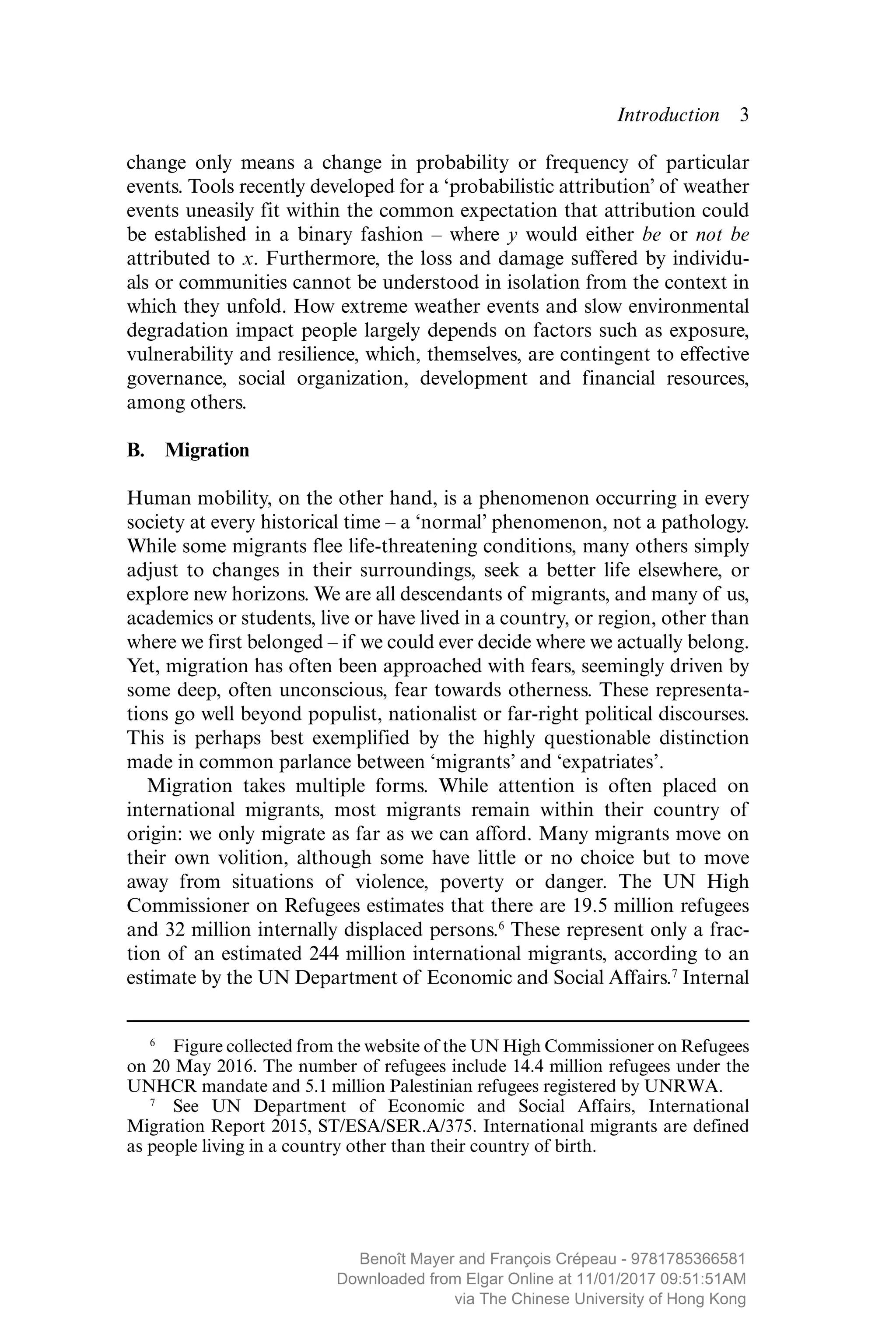 Introduction  ­3
change only means a change in probability or frequency of particular
events. Tools recently developed for a ‘probabilistic attribution’ of weather
events ­uneasily fit within the common expectation that attribution could
be established in a binary fashion – where y would either be or not be
attributed to x. Furthermore, the loss and damage suffered by individu-
als or communities cannot be understood in isolation from the context in
which they unfold. How extreme weather events and slow environmental
degradation impact people largely depends on factors such as exposure,
vulnerability and resilience, which, themselves, are contingent to effective
governance, social organization, development and financial resources,
among others.
B. Migration
Human mobility, on the other hand, is a phenomenon occurring in every
society at every historical time – a ‘normal’ phenomenon, not a pathology.
While some migrants flee life-threatening conditions, many others simply
adjust to changes in their surroundings, seek a better life elsewhere, or
explore new horizons. We are all descendants of migrants, and many of us,
academics or students, live or have lived in a country, or region, other than
where we first belonged – if we could ever decide where we actually belong.
Yet, migration has often been approached with fears, seemingly driven by
some deep, often unconscious, fear towards otherness. These representa-
tions go well beyond populist, nationalist or far-right political discourses.
This is perhaps best exemplified by the highly questionable distinction
made in common parlance between ‘migrants’ and ‘expatriates’.
Migration takes multiple forms. While attention is often placed on
­international migrants, most migrants remain within their country of
origin: we only migrate as far as we can afford. Many migrants move on
their own volition, although some have little or no choice but to move
away from situations of violence, poverty or danger. The UN High
Commissioner on Refugees estimates that there are 19.5 million refugees
and 32 million internally displaced persons.6
These represent only a frac-
tion of an estimated 244 million international migrants, according to an
estimate by the UN Department of Economic and Social Affairs.7
Internal
 6
  Figure collected from the website of the UN High Commissioner on Refugees
on 20 May 2016. The number of refugees include 14.4 million refugees under the
UNHCR mandate and 5.1 million Palestinian refugees registered by UNRWA.
 7
  See UN Department of Economic and Social Affairs, International
Migration Report 2015, ST/ESA/SER.A/375. International migrants are defined
as people living in a country other than their country of birth.
MAYER_9781785366581_t.indd 3 27/09/2017 07:58
Benoît Mayer and François Crépeau - 9781785366581
Downloaded from Elgar Online at 11/01/2017 09:51:51AM
via The Chinese University of Hong Kong
 